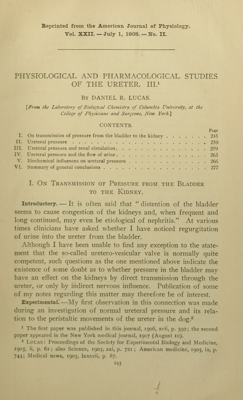 Beprinted from the American Journal of Physiology. Vol. XXII.—July 1, 1908. —No. II. PHYSIOLOGICAL AXD PHARMACOLOGICAL STUDIES OF THE URETER. III.1 By DANIEL R. LUCAS. [From the Laboratory of Biological Chemistry of Columbia University, at the College of Physicians and Surgeons, New Yorh.] CONTENTS. Page I. On transmission of pressure from the bladder to the kidney 245 II. Ureteral pressure 250 III. Ureteral pressure and renal circulation 259 IV. Ureteral pressure and the flow of urine 263 V. biochemical influences on ureteral pressure 266 VI. Summary of general conclusions 277 I. On Transmission of Pressure from the Bladder to the Kidney. Introductory. — It is often said that  distention of the bladder seems to cause congestion of the kidneys and, when frequent and long continued, may even be etiological of nephritis. At various times clinicians have asked whether I have noticed regurgitation of urine into the ureter from the bladder. Although I have been unable to find any exception to the state- ment that the so-called uretero-vesicular valve is normally quite competent, such questions as the one mentioned above indicate the existence of some doubt as to whether pressure in the bladder may have an effect on the kidneys by direct transmission through the ureter, or only by indirect nervous influence. Publication of some of my notes regarding this matter may therefore be of interest. Experimental.—My first observation in this connection was made during an investigation of normal ureteral pressure and its rela- tion to the peristaltic movements of the ureter in the dog.2 1 The first paper was published in this journal, 1906, xvii, p. 392; the second t appeared in the New York medical journal, 1907 (August 10). 2 Lucas: Proceedings of the Society for Experimental Biology and Medicine, ],. 6l | also S< i< nee, 1905, xxi, p. 721 ; American medicine, 1905, ix. p. 741; Medical news, 1905, Ixxxvii, p. 87.
