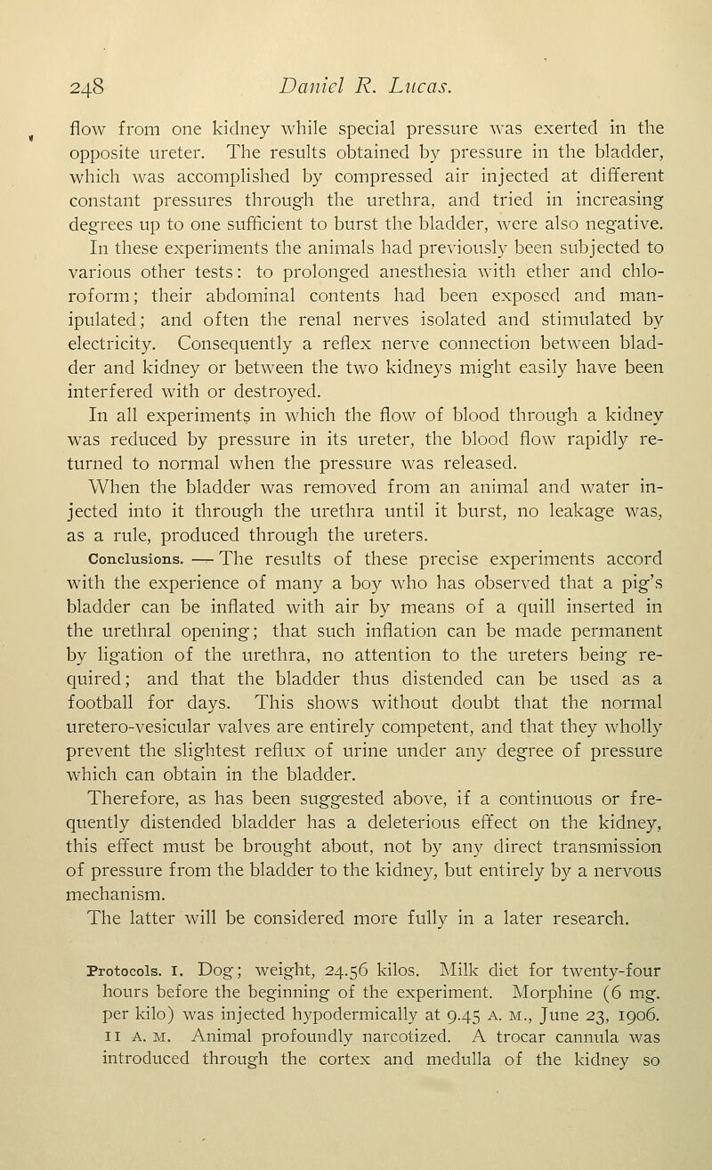 flow from one kidney while special pressure was exerted in the opposite ureter. The results obtained by pressure in the bladder, which was accomplished by compressed air injected at different constant pressures through the urethra, and tried in increasing degrees up to one sufficient to burst the bladder, were also negative. In these experiments the animals had previously been subjected to various other tests: to prolonged anesthesia with ether and chlo- roform; their abdominal contents had been exposed and man- ipulated; and often the renal nerves isolated and stimulated by electricity. Consequently a reflex nerve connection between blad- der and kidney or between the two kidneys might easily have been interfered with or destroyed. In all experiments in which the flow of blood through a kidney was reduced by pressure in its ureter, the blood flow rapidly re- turned to normal when the pressure was released. When the bladder was removed from an animal and water in- jected into it through the urethra until it burst, no leakage was, as a rule, produced through the ureters. Conclusions. — The results of these precise experiments accord with the experience of many a boy who has observed that a pig's bladder can be inflated with air by means of a quill inserted in the urethral opening; that such inflation can be made permanent by ligation of the urethra, no attention to the ureters being re- quired; and that the bladder thus distended can be used as a football for days. This shows without doubt that the normal uretero-vesicular valves are entirely competent, and that they wholly prevent the slightest reflux of urine under any degree of pressure which can obtain in the bladder. Therefore, as has been suggested above, if a continuous or fre- quently distended bladder has a deleterious effect on the kidney, this effect must be brought about, not by any direct transmission of pressure from the bladder to the kidney, but entirely by a nervous mechanism. The latter will be considered more fully in a later research. Protocols. 1. Dog; weight, 24.56 kilos. Milk diet for twenty-four hours before the beginning of the experiment. Morphine (6 mg. per kilo) was injected hypodermically at 9.45 a. m., June 23, 1906. 11 a. m. Animal profoundly narcotized. A trocar cannula was introduced through the cortex and medulla of the kidney so