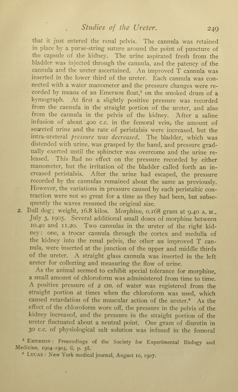 that it just entered the renal pelvis. The cannula was retained in place by a purse-string suture around the point of puncture of the capsule of the kidney. The urine aspirated fresh from the bladder was injected through the cannula, and the patency of the cannula and the ureter ascertained. An improved T cannula was inserted in the lower third of the ureter. Each cannula was con- nected with a water manometer and the pressure changes were re- corded by means of an Emerson float,5 on the smoked drum of a kymograph. At first a slightly positive pressure was recorded from the cannula in the straight portion of the ureter, and also from the cannula in the pelvis of the kidney. After a saline infusion of about 400 c.c. in the femoral vein, the amount of secreted urine and the rate of peristalsis were increased, but the intra-ureteral pressure was decreased. The bladder, which was distended with urine, was grasped by the hand, and pressure grad- ually exerted until the sphincter was overcome and the urine re- leased. This Had no effect on the pressure recorded by either manometer, but the irritation of the bladder called forth an in- creased peristalsis. After the urine had escaped, the pressure recorded by the cannulas remained about the same as previously. However, the variations in pressure caused by each peristaltic con- traction were not so great for a time as they had been, but subse- quently the waves resumed the original size. 2. Bull dog; weight, 16.8 kilos. Morphine, 0.168 gram at 9.40 a. m., July 3, 1905. Several additional small doses of morphine between 10.40 and 11.20. Two cannulas in the ureter of the right kid- ney: one, a trocar cannula through the cortex and medulla of the kidney into the renal pelvis, the other an improved T can- nula, were inserted at the junction of the upper and middle thirds of the ureter. A straight glass cannula was inserted in the left ureter for collecting and measuring the flow of urine. As the animal seemed to exhibit special tolerance for morphine, a small amount of chloroform was administered from time to time. A positive pressure of 2 cm. of water was registered from the straight portion at times when the chloroform was used, which caused retardation of the muscular action of the ureter.0 As the effeel of the chloroform wore off, the pressure in the pelvis of the kidney increased, and the pressure in the straight portion of the ureter fluctuated about a neutral point. One gram of diuretin in 30 c.c. of physiological salt solution was infused in the femoral ' Emerson: Proceedings of the Society for Experimental Biology and Medicine, [904-1905, ii, p