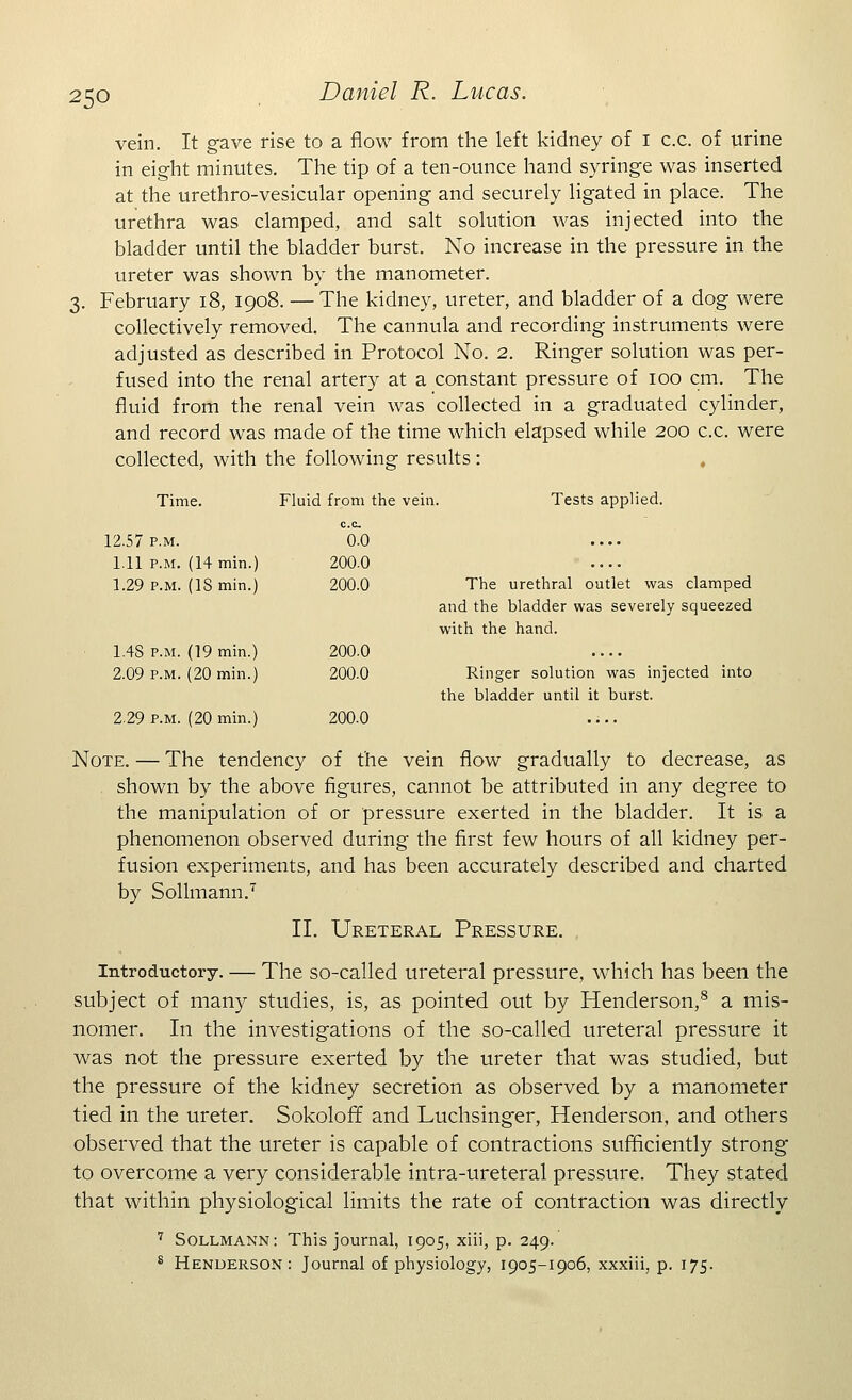 vein. It gave rise to a flow from the left kidney of I c.c. of urine in eight minutes. The tip of a ten-ounce hand syringe was inserted at the urethro-vesicular opening and securely ligated in place. The urethra was clamped, and salt solution was injected into the bladder until the bladder burst. No increase in the pressure in the ureter was shown by the manometer. February 18, 1908. — The kidney, ureter, and bladder of a dog were collectively removed. The cannula and recording instruments were adjusted as described in Protocol No. 2. Ringer solution was per- fused into the renal artery at a constant pressure of 100 cm. The fluid from the renal vein was collected in a graduated cylinder, and record was made of the time which elapsed while 200 c.c. were collected, with the following results: Tests applied. The urethral outlet was clamped and the bladder was severely squeezed with the hand. Ringer solution was injected into the bladder until it burst. Note. — The tendency of the vein flow gradually to decrease, as shown by the above figures, cannot be attributed in any degree to the manipulation of or pressure exerted in the bladder. It is a phenomenon observed during the first few hours of all kidney per- fusion experiments, and has been accurately described and charted by Sollmann.7 II. Ureteral Pressure. Introductory. — The so-called ureteral pressure, which has been the subject of many studies, is, as pointed out by Henderson,8 a mis- nomer. In the investigations of the so-called ureteral pressure it was not the pressure exerted by the ureter that was studied, but the pressure of the kidney secretion as observed by a manometer tied in the ureter. SokolofT and Luchsinger, Henderson, and others observed that the ureter is capable of contractions sufficiently strong to overcome a very considerable intra-ureteral pressure. They stated that within physiological limits the rate of contraction was directly 7 Sollmann: This journal, 1905, xiii, p. 249. 8 Henderson: Journal of physiology, 1905-1906, xxxiii, p. 175. Time. Fluid from the vein. c.c. 12.57 p.m. 0.0 1.11 p.m. (14 min.) 200.0 1.29 p.m. (IS min.) 200.0 1.4S p.m. (19 min.) 200.0 2.09 p.m. (20 min.) 200.0 2.29 p.m. (20 min.) 200.0