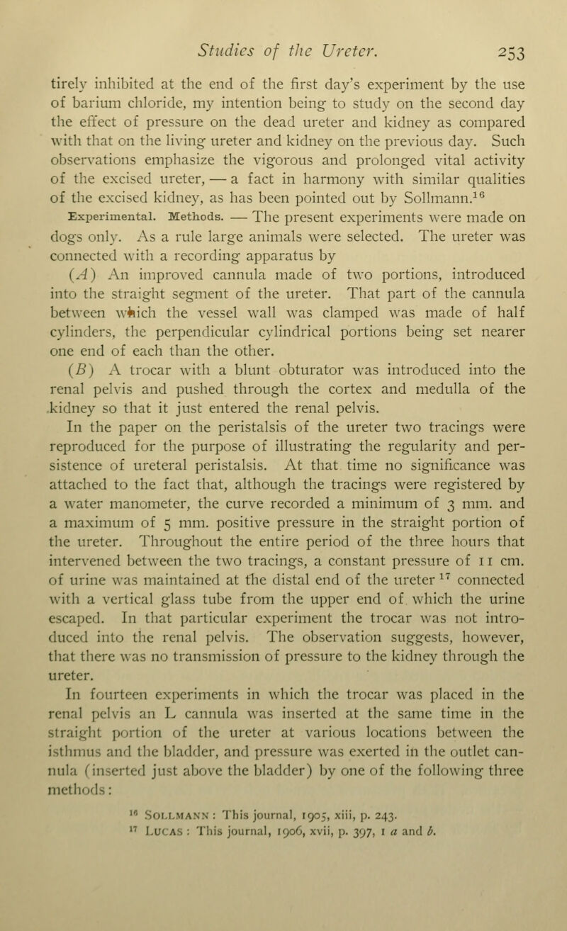 tirely inhibited at the end of the first day's experiment by the use of barium chloride, my intention being to study on the second day the effect of pressure on the dead ureter and kidney as compared with that on the living ureter and kidney on the previous day. Such observations emphasize the vigorous and prolonged vital activity of the excised ureter, — a fact in harmony with similar qualities of the excised kidney, as has been pointed out by Sollmann.16 Experimental. Methods. — The present experiments were made on dogs only. As a rule large animals were selected. The ureter was connected with a recording apparatus by {A) An improved cannula made of two portions, introduced into the straight segment of the ureter. That part of the cannula between wfeich the vessel wall was clamped was made of half cylinders, the perpendicular cylindrical portions being set nearer one end of each than the other. (B) A trocar with a blunt obturator was introduced into the renal pelvis and pushed through the cortex and medulla of the kidney so that it just entered the renal pelvis. In the paper on the peristalsis of the ureter two tracings were reproduced for the purpose of illustrating the regularity and per- sistence of ureteral peristalsis. At that time no significance was attached to the fact that, although the tracings were registered by a water manometer, the curve recorded a minimum of 3 mm. and a maximum of 5 mm. positive pressure in the straight portion of the ureter. Throughout the entire period of the three hours that intervened between the two tracings, a constant pressure of 11 cm. of urine was maintained at the distal end of the ureter 17 connected with a vertical glass tube from the upper end of which the urine escaped. In that particular experiment the trocar was not intro- duced into the renal pelvis. The observation suggests, however, that there was no transmission of pressure to the kidney through the ureter. In fourteen experiments in which the trocar was placed in the renal pelvis an L cannula was inserted at the same time in the straight portion of the ureter at various locations between the isthmus and the bladder, and pressure was exerted in the outlet can- nula 1 I just above the bladder) by one of the following three methods: ir' SOLLMANN : This journal, 1905, xiii, p. 243. 17 I.u< as : T'liis journal, I'joO, xvii, p. yjj, i a and b.