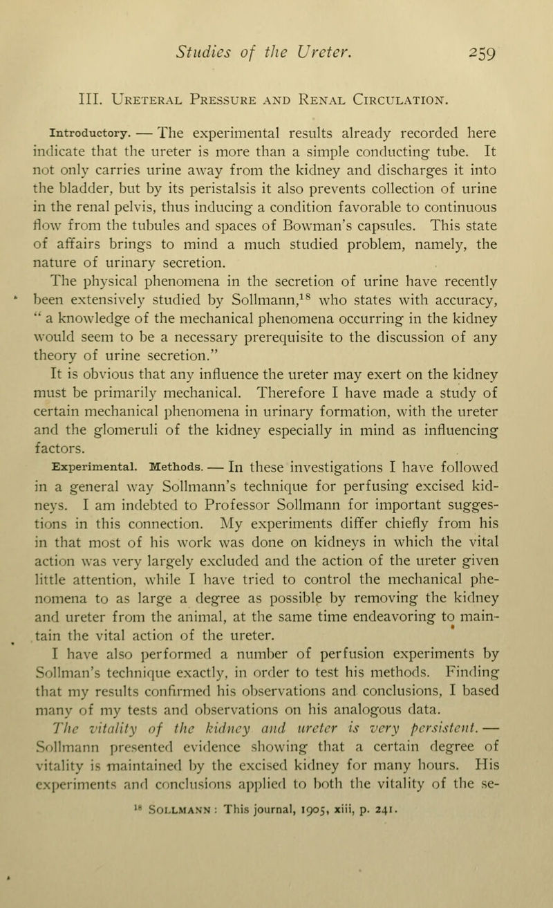 III. Ureteral Pressure and Renal Circulation. Introductory. — The experimental results already recorded here indicate that the ureter is more than a simple conducting tube. It not only carries urine away from the kidney and discharges it into the bladder, but by its peristalsis it also prevents collection of urine in the renal pelvis, thus inducing a condition favorable to continuous flow from the tubules and spaces of Bowman's capsules. This state of affairs brings to mind a much studied problem, namely, the nature of urinary secretion. The physical phenomena in the secretion of urine have recently been extensively studied by Sollmann,18 who states with accuracy,  a knowledge of the mechanical phenomena occurring in the kidney would seem to be a necessary prerequisite to the discussion of any theory of urine secretion. It is obvious that any influence the ureter may exert on the kidney must be primarily mechanical. Therefore I have made a study of certain mechanical phenomena in urinary formation, with the ureter and the glomeruli of the kidney especially in mind as influencing factors. Experimental. Methods. — In these investigations I have followed in a general way Sollmann's technique for perfusing excised kid- neys. I am indebted to Professor Sollmann for important sugges- tions in this connection. My experiments differ chiefly from his in that most of his work was done on kidneys in which the vital action was very largely excluded and the action of the ureter given little attention, while I have tried to control the mechanical phe- nomena to as large a degree as possible by removing the kidney and ureter from the animal, at the same time endeavoring to main- tain the vital action of the ureter. I have also performed a number of perfusion experiments by Sollman's technique exactly, in order to test his methods. Finding that my results confirmed his observations and conclusions, I based many of my tests and observations on his analogous data. The vitality of the kidney and ureter is very persistent. — Sollmann presented evidence showing that a certain degree of vitality is maintained by the excised kidney for many hours. His icriments and conclusions applied to both the vitality of the se-