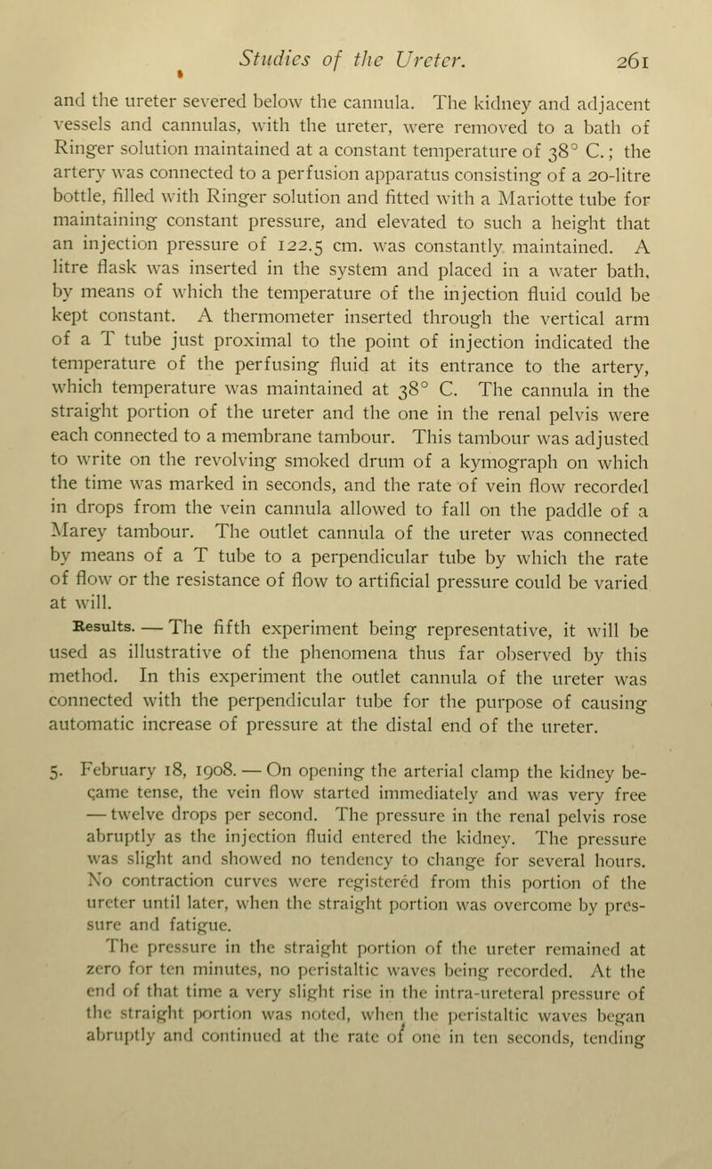 and the ureter severed below the cannula. The kidney and adjacent vessels and cannulas, with the ureter, were removed to a bath of Ringer solution maintained at a constant temperature of 38° C.; the artery was connected to a perfusion apparatus consisting of a 20-litre bottle, filled with Ringer solution and fitted with a Mariotte tube for maintaining constant pressure, and elevated to such a height that an injection pressure of 122.5 cm. was constantly maintained. A litre flask was inserted in the system and placed in a water bath, by means of which the temperature of the injection fluid could be kept constant. A thermometer inserted through the vertical arm of a T tube just proximal to the point of injection indicated the temperature of the perfusing fluid at its entrance to the artery, which temperature was maintained at 380 C. The cannula in the straight portion of the ureter and the one in the renal pelvis were each connected to a membrane tambour. This tambour was adjusted to write on the revolving smoked drum of a kymograph on which the time was marked in seconds, and the rate of vein flow recorded in drops from the vein cannula allowed to fall on the paddle of a Marey tambour. The outlet cannula of the ureter was connected by means of a T tube to a perpendicular tube by which the rate of flow or the resistance of flow to artificial pressure could be varied at will. Results The fifth experiment being representative, it will be used as illustrative of the phenomena thus far observed by this method. In this experiment the outlet cannula of the ureter was connected with the perpendicular tube for the purpose of causing automatic increase of pressure at the distal end of the ureter. 5. February 18, 1908. — On opening the arterial clamp the kidney be- qame tense, the vein flow started immediately and was very free — twelve drops per second. The pressure in the renal pelvis rose abruptly as the injection fluid entered the kidney. The pressure was slight and showed no tendency to change for several hours. No contraction curves were registered from this portion of the ureter until later, when the straight portion was overcome by pres- sure and fatigue. The pressure in the straight portion of die ureter remained at zero for ten minutes, no peristaltic waves being recorded. At the d of that time a very slight rise in the intra-ureteral pressure of the straight portion was noted, when the peristaltic waves began abruptly and continued at the rate 01 one ill ten seconds, tending