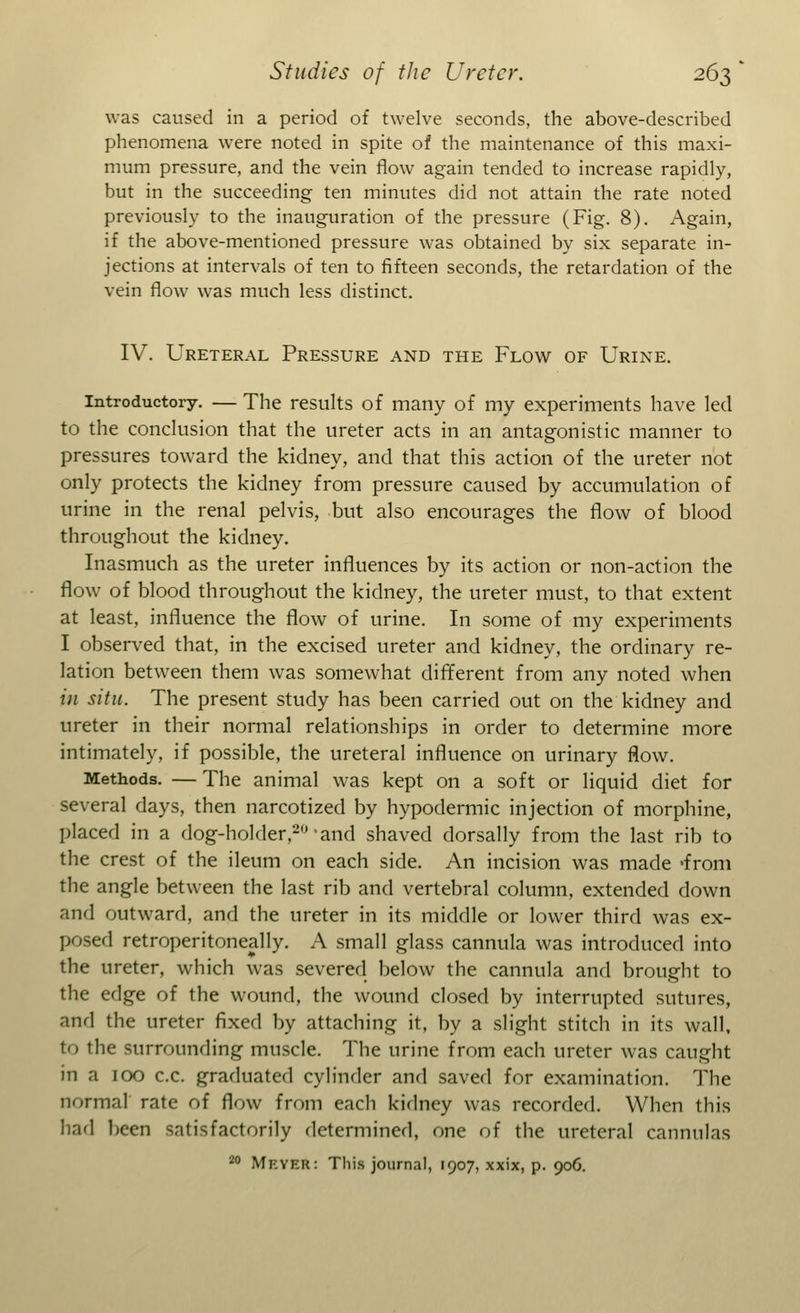 was caused in a period of twelve seconds, the above-described phenomena were noted in spite of the maintenance of this maxi- mum pressure, and the vein flow again tended to increase rapidly, but in the succeeding ten minutes did not attain the rate noted previously to the inauguration of the pressure (Fig. 8). Again, if the above-mentioned pressure was obtained by six separate in- jections at intervals of ten to fifteen seconds, the retardation of the vein flow was much less distinct. IV. Ureteral Pressure and the Flow of Urine. Introductory. — The results of many of my experiments have led to the conclusion that the ureter acts in an antagonistic manner to pressures toward the kidney, and that this action of the ureter not only protects the kidney from pressure caused by accumulation of urine in the renal pelvis, but also encourages the flow of blood throughout the kidney. Inasmuch as the ureter influences by its action or non-action the flow of blood throughout the kidney, the ureter must, to that extent at least, influence the flow of urine. In some of my experiments I observed that, in the excised ureter and kidney, the ordinary re- lation between them was somewhat different from any noted when in situ. The present study has been carried out on the kidney and ureter in their normal relationships in order to determine more intimately, if possible, the ureteral influence on urinary flow. Methods. — The animal was kept on a soft or liquid diet for several days, then narcotized by hypodermic injection of morphine, placed in a dog-holder,20'and shaved dorsally from the last rib to the crest of the ileum on each side. An incision was made 'from the angle between the last rib and vertebral column, extended down and outward, and the ureter in its middle or lower third was ex- posed retroperitoneally. A small glass cannula was introduced into the ureter, which was severed below the cannula and brought to the edge of the wound, the wound closed by interrupted sutures, and the ureter fixed by attaching it, by a slight stitch in its wall, to the surrounding muscle. The urine from each ureter was caught in a 100 c.c. graduated cylinder and saved for examination. The normal' rate of flow from each kidney was recorded. When this bad been satisfactorily determined, one of the ureteral cannulas