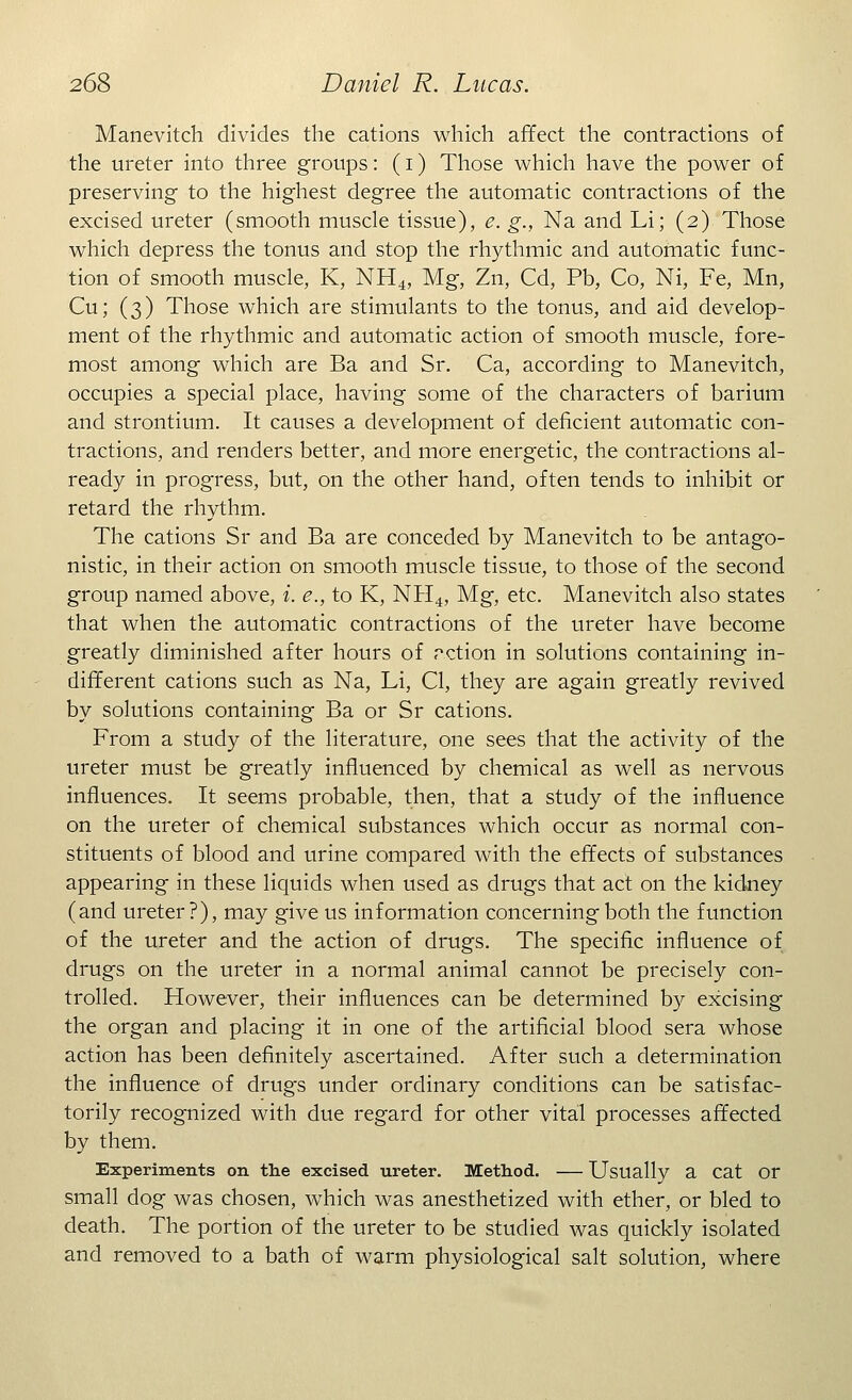 Manevitch divides the cations which affect the contractions of the ureter into three groups: (i) Those which have the power of preserving to the highest degree the automatic contractions of the excised ureter (smooth muscle tissue), e. g., Na and Li; (2) Those which depress the tonus and stop the rhythmic and automatic func- tion of smooth muscle, K, NH4, Mg, Zn, Cd, Pb, Co, Ni, Fe, Mn, Cu; (3) Those which are stimulants to the tonus, and aid develop- ment of the rhythmic and automatic action of smooth muscle, fore- most among which are Ba and Sr. Ca, according to Manevitch, occupies a special place, having some of the characters of barium and strontium. It causes a development of deficient automatic con- tractions, and renders better, and more energetic, the contractions al- ready in progress, but, on the other hand, often tends to inhibit or retard the rhythm. The cations Sr and Ba are conceded by Manevitch to be antago- nistic, in their action on smooth muscle tissue, to those of the second group named above, i. e., to K, NH4, Mg, etc. Manevitch also states that when the automatic contractions of the ureter have become greatly diminished after hours of rction in solutions containing in- different cations such as Na, Li, CI, they are again greatly revived by solutions containing Ba or Sr cations. From a study of the literature, one sees that the activity of the ureter must be greatly influenced by chemical as well as nervous influences. It seems probable, then, that a study of the influence on the ureter of chemical substances which occur as normal con- stituents of blood and urine compared with the effects of substances appearing in these liquids when used as drugs that act on the kidney (and ureter?), may give us information concerning both the function of the ureter and the action of drugs. The specific influence of drugs on the ureter in a normal animal cannot be precisely con- trolled. However, their influences can be determined by excising the organ and placing it in one of the artificial blood sera whose action has been definitely ascertained. After such a determination the influence of drugs under ordinary conditions can be satisfac- torily recognized with due regard for other vital processes affected by them. Experiments on the excised ureter. Method. — Usually a cat or small dog was chosen, which was anesthetized with ether, or bled to death. The portion of the ureter to be studied was quickly isolated and removed to a bath of warm physiological salt solution, where
