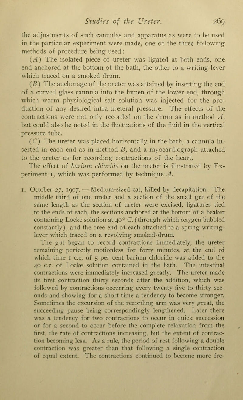 the adjustments of such cannulas and apparatus as were to be used in the particular experiment were made, one of the three following methods of procedure being used : (A) The isolated piece of ureter was ligated at both ends, one end anchored at the bottom of the bath, the other to a writing lever which traced on a smoked drum. (B) The anchorage of the ureter was attained by inserting the end of a curved glass cannula into the lumen of the lower end, through which warm physiological salt solution was injected for the pro- duction of any desired intra-ureteral pressure. The effects of the contractions were not only recorded on the drum as in method A, but could also be noted in the fluctuations of the fluid in the vertical pressure tube. (C) The ureter was placed horizontally in the bath, a cannula in- serted in each end as in method B, and a myocardiograph attached to the ureter as for recording contractions of the heart. The effect of barium chloride on the ureter is illustrated by Ex- periment 1, which was performed by technique A. 1. October 27, 1907. — Medium-sized cat, killed by decapitation. The middle third of one ureter and a section of the small gut of the same length as the section of ureter were excised, ligatures tied to the ends of each, the sections anchored at the bottom of a beaker containing Locke solution at 400 C. (through which oxygen bubbled constantly), and the free end of.each attached to a spring writing- lever which traced on a revolving smoked drum. The gut began to record contractions immediately, the ureter remaining perfectly motionless for forty minutes, at the end of which time 1 c.c. of 5 per cent barium chloride was added to the 40 c.c. of Locke solution contained in the bath. The intestinal contractions were immediately increased greatly. The ureter made its first contraction thirty seconds after the addition, which was followed by contractions occurring every twenty-five to thirty sec- onds and showing for a short time a tendency to become stronger. Sometimes the excursion of the recording arm was very great, the succeeding pause being correspondingly lengthened. Later there was a tendency for two contractions to occur in quick succession or for a second to occur before the complete relaxation from the first, the rate of contractions increasing, but the extent of contrac- tion becoming less. As a rule, the period of resl following a double contraction was greater than that following a single contraction of equal extent. The contractions continued to become more fre-