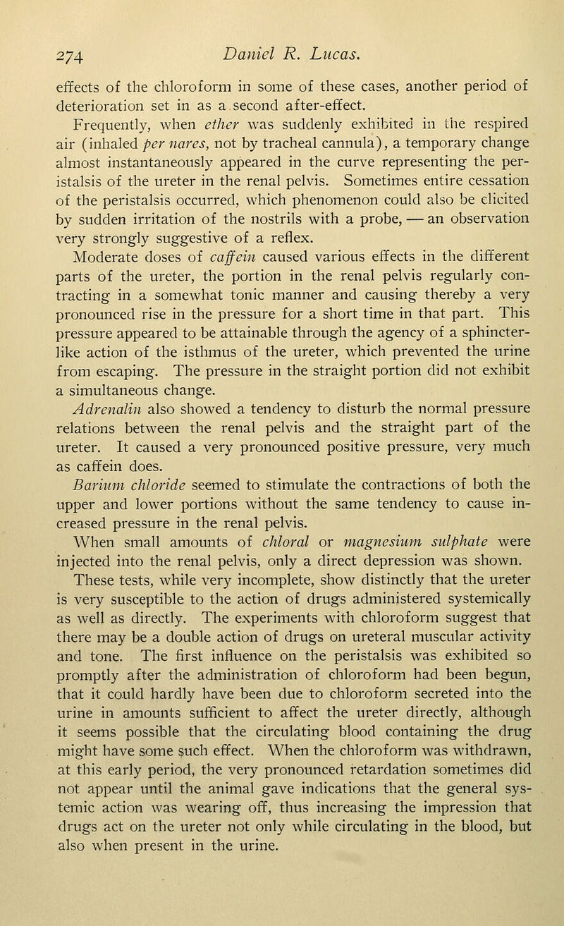 effects of the chloroform in some of these cases, another period of deterioration set in as a second after-effect. Frequently, when ether was suddenly exhibited in the respired air (inhaled per nares, not by tracheal cannula), a temporary change almost instantaneously appeared in the curve representing the per- istalsis of the ureter in the renal pelvis. Sometimes entire cessation of the peristalsis occurred, which phenomenon could also be elicited by sudden irritation of the nostrils with a probe, — an observation very strongly suggestive of a reflex. Moderate doses of caffein caused various effects in the different parts of the ureter, the portion in the renal pelvis regularly con- tracting in a somewhat tonic manner and causing thereby a very pronounced rise in the pressure for a short time in that part. This pressure appeared to be attainable through the agency of a sphincter- like action of the isthmus of the ureter, which prevented the urine from escaping. The pressure in the straight portion did not exhibit a simultaneous change. Adrenalin also showed a tendency to disturb the normal pressure relations between the renal pelvis and the straight part of the ureter. It caused a very pronounced positive pressure, very much as caffein does. Barium chloride seemed to stimulate the contractions of both the upper and lower portions without the same tendency to cause in- creased pressure in the renal pelvis. When small amounts of chloral or magnesium sulphate were injected into the renal pelvis, only a direct depression was shown. These tests, while very incomplete, show distinctly that the ureter is very susceptible to the action of drugs administered systemically as well as directly. The experiments with chloroform suggest that there may be a double action of drugs on ureteral muscular activity and tone. The first influence on the peristalsis was exhibited so promptly after the administration of chloroform had been begun, that it could hardly have been clue to chloroform secreted into the urine in amounts sufficient to affect the ureter directly, although it seems possible that the circulating blood containing the drug might have some such effect. When the chloroform was withdrawn, at this early period, the very pronounced retardation sometimes did not appear until the animal gave indications that the general sys- temic action was wearing off, thus increasing the impression that drugs act on the ureter not only while circulating in the blood, but also when present in the urine.