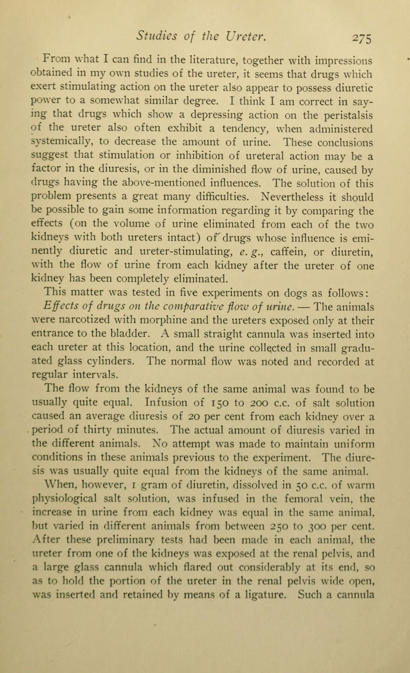 From what I can find in the literature, together with impressions obtained in my own studies of the ureter, it seems that drugs which exert stimulating action on the ureter also appear to possess diuretic power to a somewhat similar degree. I think I am correct in say- ing that drugs which show a depressing action on the peristalsis of the ureter also often exhibit a tendency, when administered systemically, to decrease the amount of urine. These conclusions suggest that stimulation or inhibition of ureteral action may be a factor in the diuresis, or in the diminished flow of urine, caused by drugs having the above-mentioned influences. The solution of this problem presents a great many difficulties. Nevertheless it should be possible to gain some information regarding it by comparing the effects (on the volume of urine eliminated from each of the two kidneys with both ureters intact) of drugs whose influence is emi- nently diuretic and ureter-stimulating, e. g., caffein, or diuretin, with the flow of urine from each kidney after the ureter of one kidney has been completely eliminated. This matter was tested in five experiments on dogs as follows: Effects of drugs on the comparative flow of urine. — The animals were narcotized with morphine and the ureters exposed only at their entrance to the bladder. A small straight cannula was inserted into each ureter at this location, and the urine collected in small gradu- ated glass cylinders. The normal flow was noted and recorded at regular intervals. The flow from the kidneys of the same animal was found to be usually quite equal. Infusion of 150 to 200 c.c. of salt solution caused an average diuresis of 20 per cent from each kidney over a period of thirty minutes. The actual amount of diuresis varied in the different animals. Xo attempt was made to maintain uniform conditions in these animals previous to the experiment. The diure- sis was usually quite equal from the kidneys of the same animal. When, however, 1 gram of diuretin, dissolved in 50 c.c. of warm physiological salt solution, was infused in the femoral vein, the increase in urine from each kidney was equal in the same animal, but varied in different animals from between 250 to 300 per cent. After these preliminary tests had been made in each animal, the ureter from one of the kidneys was exposed at the renal pelvis, and a large glass cannula which tlared out considerably a! its end, so hold the portion of the ureter in the renal pelvis wide open, was inserted and retained by means of a ligature. Such a cannula