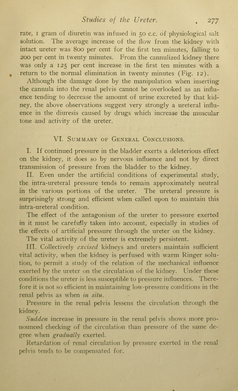 rate, 1 gram of diuretin was infused in 50 c.c. of physiological salt solution. The average increase of the flow from the kidney with intact ureter was 800 per cent for the first ten minutes, falling to 200 per cent in twenty minutes. From the cannulized kidney there was only a 125 per cent increase in the first ten minutes with a return to the normal elimination in twenty minutes (Fig. 12). Although the damage done by the manipulation when inserting the cannula into the renal pelvis cannot be overlooked as an influ- ence tending to decrease the amount of urine excreted by that kid- ney, the above observations suggest very strongly a ureteral influ- ence in the diuresis caused by drugs which increase the muscular tone and activity of the ureter. VI. Summary of General Conclusions. I. If continued pressure in the bladder exerts a deleterious effect on the kidney, it does so by nervous influence and not by direct transmission of pressure from the bladder to the kidney. II. Even under the artificial conditions of experimental study, the intra-ureteral pressure tends to remain approximately neutral in the various portions of the ureter. The ureteral pressure is surprisingly strong and efficient when called upon to maintain this intra-ureteral condition. The effect of the antagonism of the ureter to pressure exerted in it must be carefully taken into account, especially in studies of the effects of artificial pressure through the ureter on the kidney. The vital activity of the ureter is extremely persistent. HT. Collectively excised kidneys and ureters maintain sufficient vital activity, when the kidney is perfused with warm Ringer solu- tion. In permit a study of the relation of the mechanical influence exerted by the meter on the circulation of the kidney. Under these conditions the ureter is less susceptible to pressure influences. There- fore it is not so efficienl in maintaining low-pressure conditions in the renal pelvis as when in situ. Pressure ill the renal pelvis lessens the circulation through the kidiK Sudden increase in pressure in the renal pelvis shows more pro- nounced checking of the circulation than pressure of the same de- vhen gradually exerted. Retardation of renal circulation by pressure exerted in the iciial nds to be 1 ompensated for.