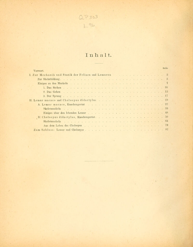 Vorwort. I. Zur Mechanik und Statik der Felinon und Lemuren 3 Zur Skeletbildung 3 Einiges zu den Muskeln 7 1. Das Stehen 10 2. Das Gehen 13 3. Der Sprung 17 II. Lemur macaco und Choloepus didactylus 19 A. Lemur macaco, Knochengerüst 2'2 Skeletmuskeln 33 Einiges über den lebenden Lemur 48 B. Choloepus didactylus, Knochengerüst 50 Skeletmuskeln 64 Aus dem Leben des Choloepus 79 Zum Schluss: Lemur und Choloepus S2