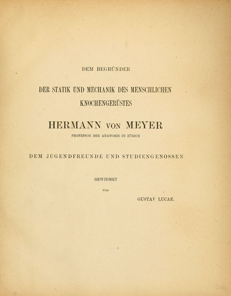 DEM BEGRÜNDEE DER STATIK UND MECHANIK DES MENSCHLICHEN KNOCHENGERÜSTES HERMANN VON MEYER PROFESSOR DER ANATOMIE IN ZÜRICH DEM JUGENDFREUNDE UND STÜDIENGENOSSEN GEWroMET VON GUSTAV LUCAE.