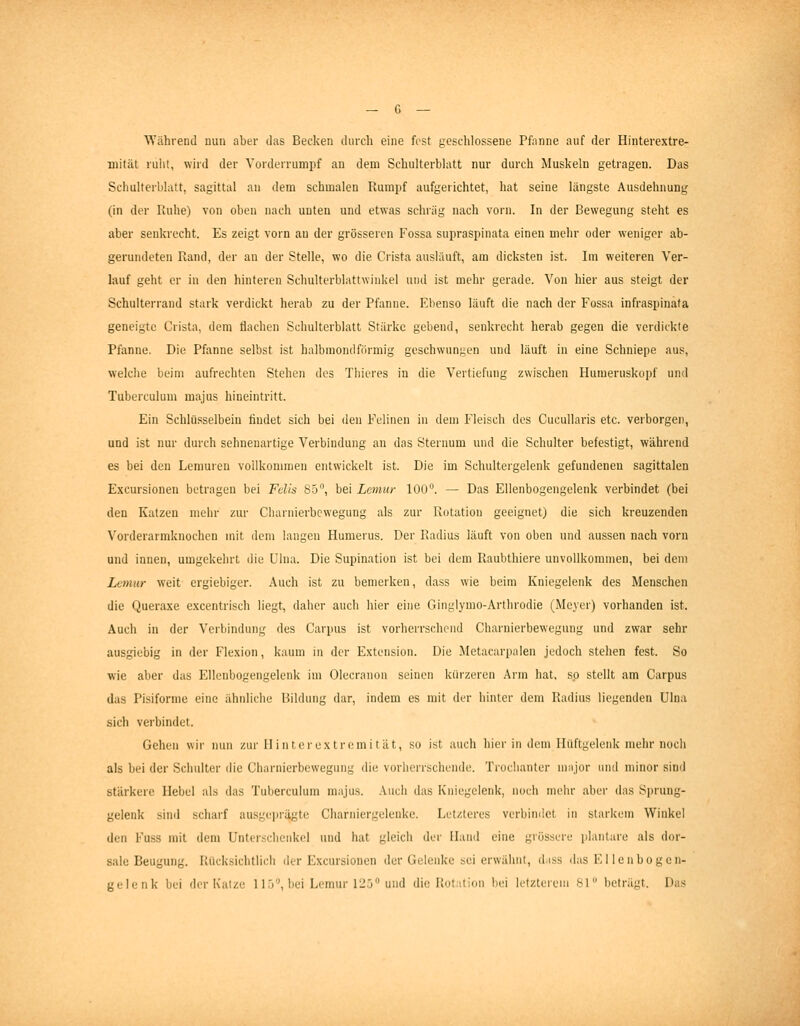 Während nun aber das Becken durch eine fost geschlossene Pfanne auf der Hinterextre- mität ruht, wird der Yorderrumpf an dem Schulterblatt nur durch Muskeln getragen. Das Schulterblatt, sagittal an dem schmalen Rumpf aufgerichtet, hat seine längste Ausdehnung (in der Patlie) von oben nach unten und etwas scluäg nach vorn. In der Bewegung steht es aber senkrecht. Es zeigt vorn an der grösseren Fossa supraspinata einen mehr oder weniger ab- gerundeten Rand, der an der Stelle, wo die Crista ausläuft, am dicksten ist. Im weiteren Ver- lauf geht er in den hinteren Schulterblattwinkel und ist mehr gerade. Von hier aus steigt der Schulterrand stark verdickt herab zu der Pfanne. Ebenso läuft die nach der Fossa infraspinata geneigte Crista, dem flaclien Schulterblatt Stärke gebend, senkrecht herab gegen die verdickte Pfanne. Die Pfanne selbst ist halbmondförmig geschwungen und läuft in eine Schuiepe aus, welche beim aufrechten Stehen des Thieres in die Vertiefung zwischen Humeruskopf und Tuberculum niajus hineintritt. Ein Schlüsselbein findet sich bei den Felinen in dem Fleisch des Cucullaris etc. verborgen, und ist nur durch sehnenartige Verbindung an das Sternum und die Schulter befestigt, während es bei den Lemuien vollkommen entwickelt ist. Die im Schulteigelenk gefundenen sagittalen E.\cursiouen betragen bei Felis 8.5, bei Lcmur 100'*. — Das Ellenbogengelenk verbindet (bei den Katzen mehr zur Ciiarnierbcwegung als zur Rotation geeignet) die sich kreuzenden Vorderarmknochen mit dem langen Humerus. Der Radius läuft von oben und aussen nach vorn und innen, umgekehrt die Uluu. Die Supination ist bei dem Raubthiere unvollkommen, bei dem Lemur weit ergiebiger. Auch ist zu bemerken, dass wie beim Kniegelenk des Menschen die Queraxe e.xcentrisch liegt, daher auch hier eine Giiiglymo-Arthrodie (Meyer) vorhanden ist. Auch in der Verbindung des Carpus ist vorherrschend Charnierbewegung und zwar sehr ausgiebig in der Flexion, kaum in der Extension. Die Metacarpalen jedoch stehen fest. So wie aber das Ellenbogengelenk im Olecranon seinen kürzeren Arm hat. so stellt am Carpus das Pisiforme eine ähnliche Bildung dar, indem es mit der hinter dem Radius liegenden ülna sich verbindet. Gehen wir nun zur II i n t er ext rem i t ät, so ist auch hier in dem Hüftgelenk mehr noch als bei der Schulter die Charnierbewegung die vorherrschende. Troclianter um jor und minor sind stärkere Hebel als das Tuberculum majus. Auch das Kniegelenk, noch mein- abei' das Sprung- gelenk sind scharf ausge])rägte Charniergelenke. Letzteres verbindet in starkem Winkel den Fuss mit dem Unterschenkel und hat gleich der Ilaud eine grössere pl.iiilare als dor- sale Beugung. Rücksichtlicli der Excursionen der Gelenke sei erwähnt, dass das El Icn bogen-
