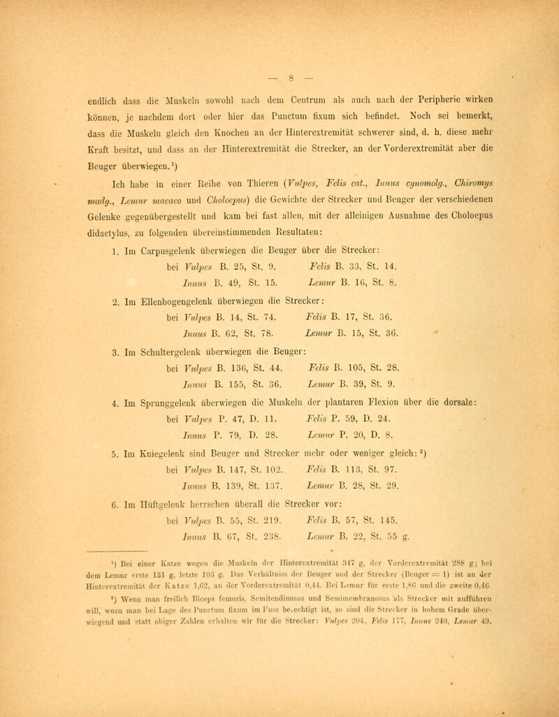 endlich dass die Muskeln sowohl nach dem Centrum als auch uacii der Peripherie wirken können, je nachdem dort oder hier das Punctum fixura sich befindet. Noch sei bemerkt, dass die Muskeln gleich den Knochen an der Hiuterextremität schwerer sind, d. h. diese mehr Kraft besitzt, und dass an der Hinterextremität die Strecker, an der Vorderextremität aber die Beuger überwiegen.') Ich habe in einer Reihe von Thieren (Vidpes, Felis cat., Inuus cymmolg., Chiromys f)iad(j., Lcniur macaco und Choloeims) die Gewichte der Strecker und Beuger der verschiedenen Gelenke gegenübergestellt und kam bei fast allen, mit der alleinigen Ausnahme des Choloepus didactylus, zu folgenden übereinstimmenden Resultaten: 1. Im Carpusgelenk überwiegen die Beuger über die Strecker: bei Vtdpcs B. 25, St. 9. Felis B. 33, St. 14. Inmts B. 49, St. 15. Lenmr B. 16, St. 8. 2. Im EUeubogengelenk überwiegen die Strecker: bei Vnlpes B. 14, St. 74. Felis B. 17, St. 36. Inuus B. G2, St. 78. Lemur B. 15, St. 30. 3. Im Scluiltergelenk überwiegen die Beuger: bei Vidpes B. 136, St. 44. Felis B. 105, St. 28. Imms B. 155, St. 36. Lomir B. 39, St. 9. 4. Im Sprunggeleidc überwiegen die Jluskeln der plantaren Flexion über die dorsale: bei Vidpes P. 47, D. 11. Felis P. 59, D. 24. Inuus P. 79, D. 28. Lemitr P. 20, D. 8. 5. Im Kniegelenk sind Beuger und Strecker mehr oder weniger gleich:^) bei Vidpes B. 147, St. 102. Felis B. 113, St. 97. Inuus B. 139, St. l:i7. Lemur B. 28, St. 29. 6. Im Hüftgelenk herrschen überall die Strecker vor: bei Vnlpes R. 55, St. 219. Felis B. 57, St. 145. Innns 15. (17, St. 238. Lenmr B. 22, St. 55 g. ') Bei einer Katze wogen die Muskeln ilor Hinterextremität 347 g, der Vorderextremität 288 g; bei dem Lemur erste 131 g, letzte 103 g. Das Verbältniss der Beuger und der Strecker (Beuger = 1) ist an der Hinterextremität der Katze 1,02, an der Vorderextremität 0,44. Bei Lemur für erste 1,80 und die zweite 0,4ü. ') Wenn man freilicli Biceps femoris, Semitendinosus und Semimembranosus als Strecker mit aufführen will, wozu man bei Lage des Punctum fixum im Kuss be.echtigt ist, so sind die Strecker in hohem Grade über- wiegend und statt obiger Zahlen erhalten wir für die Strecker: ViilpM 204, Fehs ]77, Inuus 240, Lemur 40.