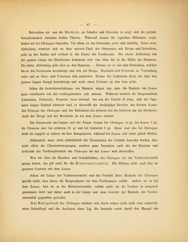 Betrachten wir nun die Musicaln an Schulter und Oberarm, so zeigt sich die grösste Verschiedenheit zwischen beiden Thieren. Während Lemur die typischen Bildungen zeigt, finden wir bei Choloepus folgendes: Vor allem ist der Pectoralis gross und mächtig. Seine erste Abtheilung vereinigt sich an dem unteren Theil des Oberarmes, mit Biceps und Deltoideus, geht an den Radius und verläuft in der Fascie des Vorderarms. Die zweite Abtheilung voo der ganzen Länge des Brustbeines kommend, tritt von oben bis in die Hälfte des Humerus. Die dritte Abtheilung geht oben an den Humerus. — Ebenso ist es mit dem Deltoideus, welcher bis an den Vorderarm herabsteigt und sich mit Biceps, Brachialis und Pectoralis in Verbindung setzt und an Ober- und Unterarm sich ausbreitet. Ferner der Latissimus dorsi, der über den ganzen langen Rumpf heraufsteigt und noch einen Fortsatz an den Arm giebt. Schon die Gewichtsverhältnisse der Muskeln zeigen uns, dass die Muskeln bei Lemur ganz verschieden von den vorhergehenden sein müssen. Während nämlich die Bäugemuskeln Latissimus, Pectoralis, Pronator teres dreimal, wie uns die Tabelle TL zeigt, und der Supi- nator longus fünfmal schwerer sind, so übertrifft der dreiköpfige Strecker des kleinen Lemur den Trinceps des Choloepus und der Deltoideus des ersteren den des letzteren um das Dreifache. Auch der Biceps und der Brachialis ist bei dem Lemur stärker. Die Extensoren des Carpus und der Finger wiegen bei Choloepus 12 gr, bei Lemur 7 gr, die Flexoren aber bei ersterem 31 gr und bei letzterem 8 gr. Diese sind also bei Choloepus mehr als doppelt so schwer als ihre Antagonisten, während bei Lemur sich beide gleich bleiben. Schliesshch muss noch rücksichtlich der Excursionen der Gelenke bemerkt werden, dass nicht allein die Charnierbewegungen, sondern ganz besonders auch die der Rotation und Arthrodie der Vorderextremität des Choloepus die des Lemur weit übertreffen. Was wir über die Knochen und Gelenkbildung des Choloepus bei der Vorderextremität gesagt hahen, das gilt auch für die Hinterextremität. Die Bildung steht auch hier im grössten Contrast mit dem Lemur. Schon die Länge der Vorderextremität und das Gewicht ihrer Muskeln bei Choloepus spricht dafür, dass dieser die Hauptaufgabe bei dem Fortkommen zufällt. Anders ist es bei dem Lemur, hier ist es die Hinterextremität, welche mehr als die Vordere in Anspruch genommen wird und daher auch in der Länge und dem Gewicht der Muskeln der Vorder- extremität gegenüber prävalirt. Das Hüftgelenk des Choloepus zeichnet sich durch seinen stark nach vorn aufgerich- teten Gelenkkopf und das Analogon eines Lig. ilio femorale sowie durch den Mangel des