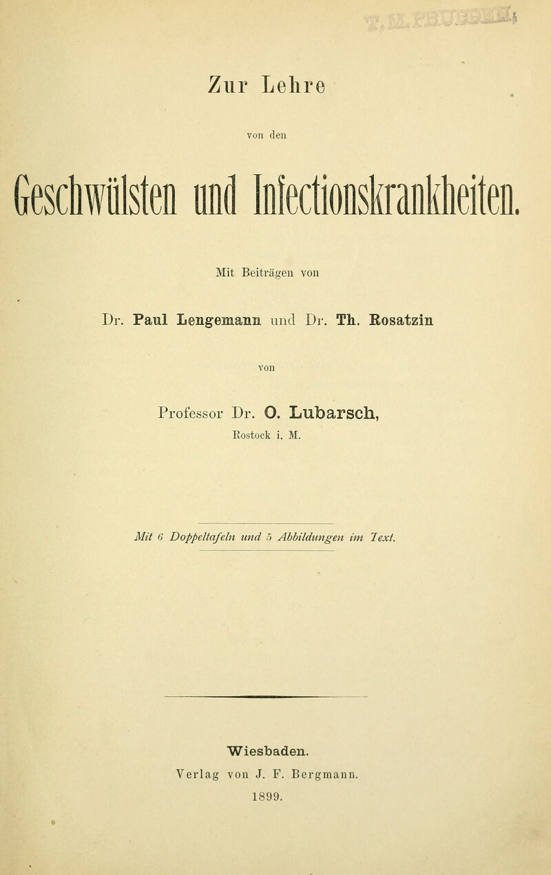 '■4 Zur Lehre von den Geschwülsten und Mectionskranieiten. Mit Beiträgen von Dr. Paul LengeMann und Dr. Th. Rosatzin Professor Dr. 0. Lubarsch, Eostock i. M. Mä 6 Doppeltafeln und 5 Abbildungen im Text. Wiesbaden. Verlag von J. F. Bergmann. 1899.