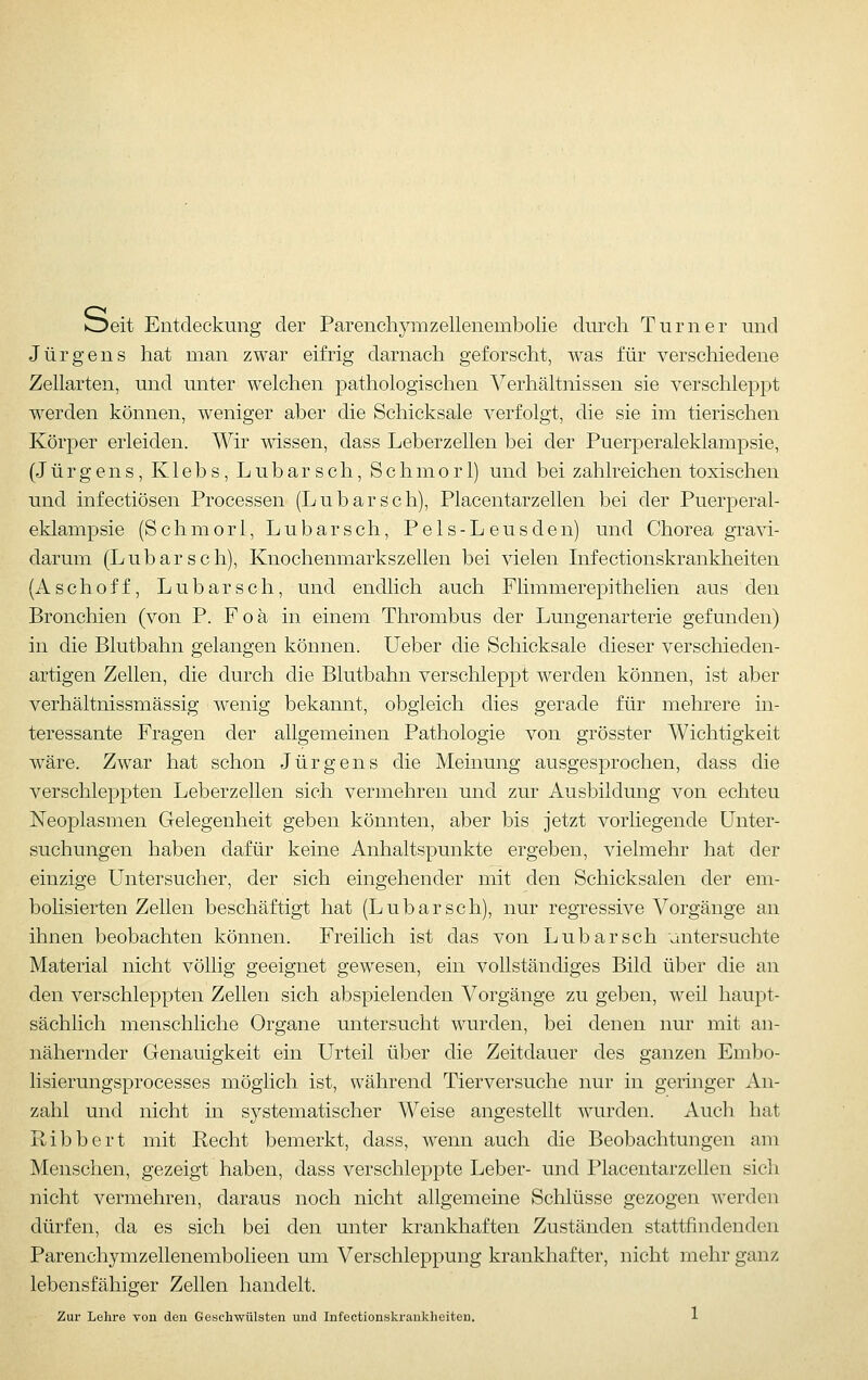 Oeit Entdeckung der Parenchymzellenembolie durch Turner und Jürgens hat man zwar eifrig darnach geforscht, was für verschiedene Zellarten, und unter welchen pathologischen Verhältnissen sie verschleppt werden können, weniger aber die Schicksale verfolgt, die sie im tierischen Körper erleiden. Wir wissen, dass Leberzellen bei der Puerperaleklampsie, (Jürgens, Klebs, Lubarsch, Schmor 1) und bei zahlreichen toxischen und infectiösen Processen (Lubarsch), Placentarzellen bei der Puerperal- eklampsie (Schmori, Lubarsch, Pels-Leusden) und Chorea gravi- darum (Lubarsch), Knochenmarkszellen bei vielen Infectionskrankheiten (Aschoff, Lubarsch, und endlich auch Flimmerepithelien aus den Bronchien (von P. F o ä in einem Thrombus der Lungenarterie gefunden) in die Blutbahn gelangen können. Ueber die Schicksale dieser verschieden- artigen Zellen, die durch die Blutbahn verschleppt werden können, ist aber verhältnissmässig wenig bekannt, obgleich dies gerade für mehrere in- teressante Fragen der allgemeinen Pathologie von grösster Wichtigkeit wäre. Zwar hat schon Jürgens die Meinung ausgesprochen, dass die verschleppten Leberzellen sich vermehren und zur Ausbildung von echteu Neoplasmen Gelegenheit geben könnten, aber bis jetzt vorliegende Unter- suchungen haben dafür keine Anhaltspunkte ergeben, vielmehr hat der einzige Untersucher, der sich eingehender mit den Schicksalen der em- bolisierten Zellen beschäftigt hat (Lubarsch), nur regressive Vorgänge an ihnen beobachten können. Freilich ist das von Lubarsch untersuchte Material nicht völlig geeignet gewesen, ein vollständiges Bild über die an den verschleppten Zellen sich abspielenden Vorgänge zu geben, weil haupt- sächlich menschliche Organe untersucht wurden, bei denen nur mit an- nähernder Genauigkeit ein Urteil über die Zeitdauer des ganzen Embo- lisierungsprocesses möglich ist, während Tierversuche nur in geringer An- zahl und nicht in sj^stematischer Weise angestellt wurden. Auch hat Ribbert mit Recht bemerkt, dass, wenn auch die Beobachtungen am Menschen, gezeigt haben, dass verschleppte Leber- und Placentarzellen sich nicht vermehren, daraus noch nicht allgemeine Schlüsse gezogen werden dürfen, da es sich bei den unter krankhaften Zuständen stattfindenden Parenchymzellenembolieen um Verschleppung krankhafter, nicht mehr ganz lebensfähiger Zellen handelt.