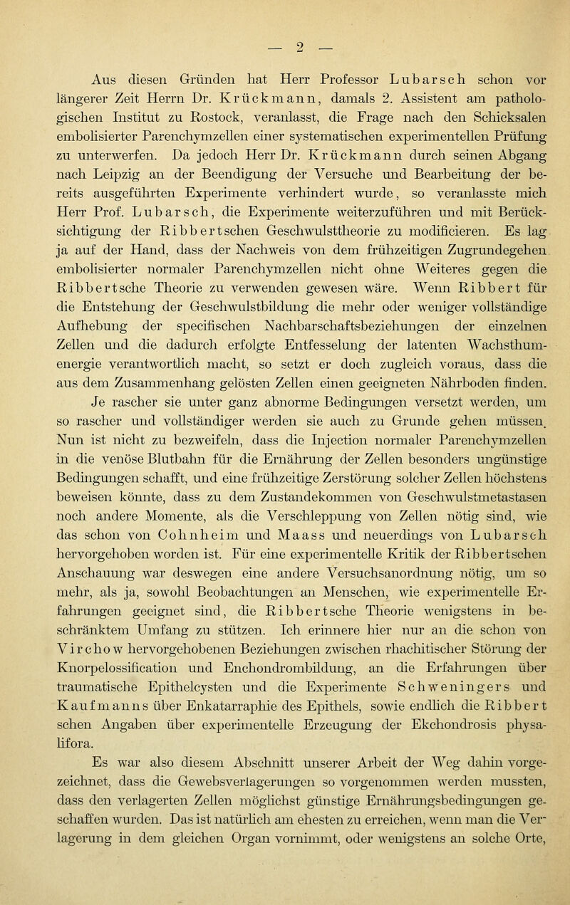 Aus diesen Gründen hat Herr Professor Lubarsch schon vor längerer Zeit Herrn Dr. Krückmann, damals 2. Assistent am patholo- gischen Institut zu Rostock, veranlasst, die Frage nach den Schicksalen embohsierter Parenchymzellen einer systematischen experimentellen Prüfung zu unterwerfen. Da jedoch Herr Dr. Krückmann durch seinen Abgang nach Leipzig an der Beendigung der Versuche und Bearbeitung der be- reits ausgeführten Experimente verhindert wurde, so veranlasste mich Herr Prof. Lubarsch, die Experimente weiterzuführen und mit Berück- sichtigmig der Ribb ertsehen Geschwulsttheorie zu modificieren. Es lag ja auf der Hand, dass der Nachweis von dem fi'ühzeitigen Zugrundegehen, embohsierter normaler Parenchymzellen nicht ohne Weiteres gegen die Ribb er t sehe Theorie zu verwenden gewesen wäre. Wenn Ribb er t für die Entstehung der Geschwulstbildung die mehr oder weniger vollständige Aufhebung der specifischen Nachbarschaftsbeziehungen der einzelnen Zellen und die dadurch erfolgte Entfesselung der latenten Wachsthum- energie verantwortlich macht, so setzt er doch zugleich voraus, dass die aus dem Zusammenhang gelösten Zellen einen geeigneten Nährboden finden. Je rascher sie unter ganz abnorme Bedingungen versetzt werden, um so rascher und vollständiger werden sie auch zu Grunde gehen müssen. Nun ist nicht zu bezweifeln, dass die Injection normaler Parenchymzellen in die venöse Blutbahn für die Ernährung der Zellen besonders ungünstige Bedingungen schafft, und eine frühzeitige Zerstörung solcher Zellen höchstens beweisen könnte, dass zu dem Zustandekommen von Geschwulstmetastasen noch andere Momente, als die Verschleppung von Zellen nötig sind, wie das schon von Cohnheim und Maass und neuerdings von Lubarsch hervorgehoben worden ist. Für eine experimentelle Kritik der Ribb er t sehen Anschauung war deswegen eine andere Versuchsanordnung nötig, um so mehr, als ja, sowohl Beobachtungen an Menschen, wie experimentelle Er- fahrungen geeignet sind, die Ribbertsche Theorie wenigstens in be- schränktem Umfang zu stützen. Ich erinnere hier nur an die schon von Virchow hervorgehobenen Beziehungen zwischen rhachitischer Störung der Knorpelossification und Enchondrombildung, an die Erfahrungen über traumatische Epithelcysten und die Experimente Schweningers und Kaufmanns über Enkatarraphie des Epithels, sowie endlich die Ribb er t sehen Angaben über experimentelle Erzeugung der Ekchondrosis physa- lifora. Es war also diesem Abschnitt unserer Arbeit der Weg dahin vorge- zeichnet, dass die Gewebsverlagerungen so vorgenommen werden mussten, dass den verlagerten Zellen möglichst günstige Ernährungsbedingungen ge- schaffen wurden. Das ist natürhch am ehesten zu erreichen, wenn man die Ver- lagerung in dem gleichen Organ vornimmt, oder wenigstens an solche Orte,