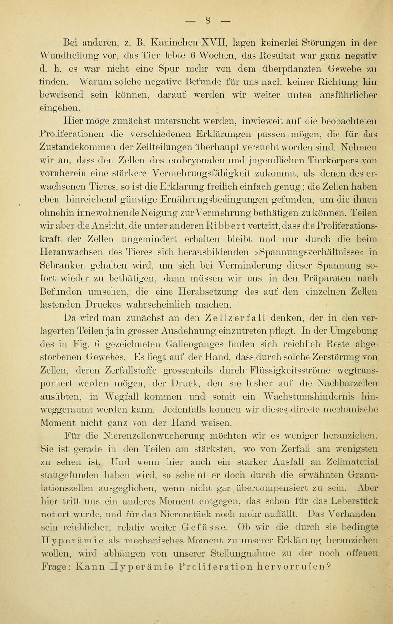 Bei anderen, z. B. Kaninchen XVII, lagen keinerlei Störungen in der Wundheilung vor, das Tier lebte 6 Wochen, das Resultat war ganz negativ d. h. es war nicht eine Spur mehr von dem überpflanzten Gewebe zu finden. Warum solche negative Befunde für uns nach keiner Richtung hin beweisend sein können, darauf werden wir weiter unten ausführlicher eingehen. Hier möge zunächst untersucht werden, inwieweit auf die beobachteten Proliferationen die verschiedenen Erklärungen passen mögen, die für das Zustandekommen der Zellteilungen überhaupt versucht worden sind. Nehmen wir an, dass den Zellen des embryonalen und jugendlichen Tierkörpers von vornherein eine stärkere Vermehrungsfähigkeit zukommt, als denen des er- wachsenen Tieres, so ist die Erklärung freilich einfach genug; die Zellen haben eben hinreichend günstige Ernährungsbedingungen gefunden, um die ihnen ohnehin innewohnende Neigung zur Vermehrung bethätigen zu können. Teilen wir aber die Ansicht, die unter anderen Ribb er t vertritt, dass die Proliferations- kraft der Zellen ungemindert erhalten bleibt und nur durch die beim Heranwachsen des Tieres sich herausbildenden »Spannungsverhältnisse« in Schranken gehalten wird, um sich bei Verminderung dieser Spannung so- fort wieder zu bethätigen, dann müssen wir uns in den Präparaten nach Befunden umsehen, die eine Herabsetzung des auf den einzelnen Zellen lastenden Druckes wahrscheinlich machen. Da mrd man zunächst an den Zellzerfall denken, der in den ver- lagerten Teilen ja in grosser Ausdehnung einzutreten pflegt. In der Umgebung des in Fig. 6 gezeichneten Gallenganges finden sich reichlich Reste abge- storbenen Gewebes. Es liegt auf der Hand, dass durch solche Zerstörung von Zellen, deren Zerfallstoffe grossenteils durch Flüssigkeitsströme wegtrans- portiert werden mögen, der Druck, den sie bisher auf die Nachbarzellen ausübten, in Wegfall kommen und somit ein Wachstumshindernis hin- weggeräumt werden kann. Jedenfalls können wir dieses directe mechanische Moment nicht ganz von der Hand weisen. Für die Nierenzellenwucherung miöchten wir es weniger heranziehen. Sie ist gerade in den Teilen am stärksten, wo von Zerfall am wenigsten zu sehen ist. Und wenn hier auch ein starker Ausfall an Zellmaterial stattgefunden haben wird, so scheint er doch durch die erwähnten Granu- lationszellen ausgeglichen, wenn nicht gar übercompensiert zu sein. Aber hier tritt uns ein anderes Moment entgegen, das schon für das Leberstück notiert wurde, und für das Nierenstück noch mehr auffällt. Das Vorhanden- sein reichlicher, relativ weiter Gefässe. Ob wir die durch sie bedingte Hyperämie als mechanisches Moment zu unserer Erklärung heranziehen wollen, wird abhängen von unserer Stellungnahme zu der noch offenen Frage: Kann tlyperämie Proliferation hervorrufen?