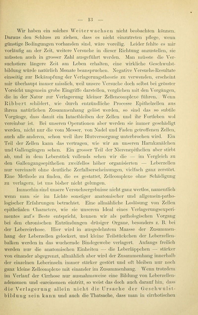 Wir haben ein solches Weit er wachsen nicht beobachten können. Daraus den Schluss zu ziehen, dass es nicht einzutreten pflege, wenn günstige Bedingungen vorhanden sind, wäre voreilig. Leider fehlte es mir vorläufig an der Zeit, weitere Versuche in dieser Richtung anzustehen, sie müssten auch in grosser Zahl ausgeführt werden. Man müsste die Ver- suchstiere längere Zeit am Leben erhalten, eine wirkliche Geschwulst- bildung würde natürlich Monate beanspruchen. Negative Versuchs-Resultate einseitig zur Bekämpfung der Verlagerungstheorie zu verwenden, erscheint mir überhaupt immer misslich, weil unsere Versuche doch selbst bei grösster Vorsicht ungemein grobe Eingriffe darstellen, verglichen mit den Vorgängen, die in der Natur zur Verlagerung kleiner Zellencomplexe führen. Wenn Ribbert schildert, wie durch entzündliche Processe Epithelzellen aus ihrem natürlichen Zusammenhang gelöst werden, so sind das so subtile Vorgänge, dass damit ein Intactbleiben der Zellen und ihr Fortleben wol vereinbar ist. Bei unseren Operationen aber werden sie immer geschädigt werden, nicht nur die vom Messer, von Nadel und Faden getroffenen Zellen, auch alle anderen, schon weil ihre Blutversorgung unterbrochen wird. Ein Teil der Zellen kann das vertragen, wie w^r an unseren Harnkanälchen und Gallengängen sehen. Ein grosser Teil der Nierenepithelien aber stirbt ab, und in dem Leberstück vollends sehen wir die — im Vergleich zu den Gallengangsepithelien zweifellos höher organisierten — Leberzellen nur vereinzelt ohne deutliche Zerfallserscheinungen, vielfach ganz zerstört. Eine Methode zu finden, die es gestattet, Zellcomplexe ohne Schädigung zu verlagern, ist uns bisher nicht gelungen. Immerhin sind unsere Versuchsergebnisse nicht ganz wertlos, namentlich M'enn man sie im Lichte sonstiger anatomischer und aUgemein-patho- logischer Erfahrungen betrachtet. Eine allmähliche Loslösung von Zellen epithelialen Characters, wie sie unserem Ideal eines Verlagerungsexperi- mentes auf's Beste entspricht, kennen wir als pathologischen Vorgang bei den chronischen Entzündungen drüsiger Organe, besonders z. B. bei der Lebercirrhose. Hier wird in ausgedehntem Maasse der Zusammen- hang der Leberzellen gelockert, und kleine Teilstückchen der Leberzellen- balken werden in das wuchernde Bindegewebe verlagert. Anfangs freilich werden nur die anatomischen Einheiten — die Leberläppchen — stärker von einander abgegrenzt, allmählich aber wird der Zusammenhang innerhall) der einzelnen Leberinseln immer stärker gestört und oft bleiben nur noch ganz kleine Zellcomplexe mit einander im Zusammenhang. Wenn trotzdem im Verlauf der Cirrhose nur ausnahmsweise eine Bildung von Leberzellen- adenomen und -carcinomen eintritt, so weist das doch auch darauf hin, dass die Verlagerung allein nicht die Ursache der Geschwulst- bildung sein kann und auch die Thatsache, dass man in cirrhotischen