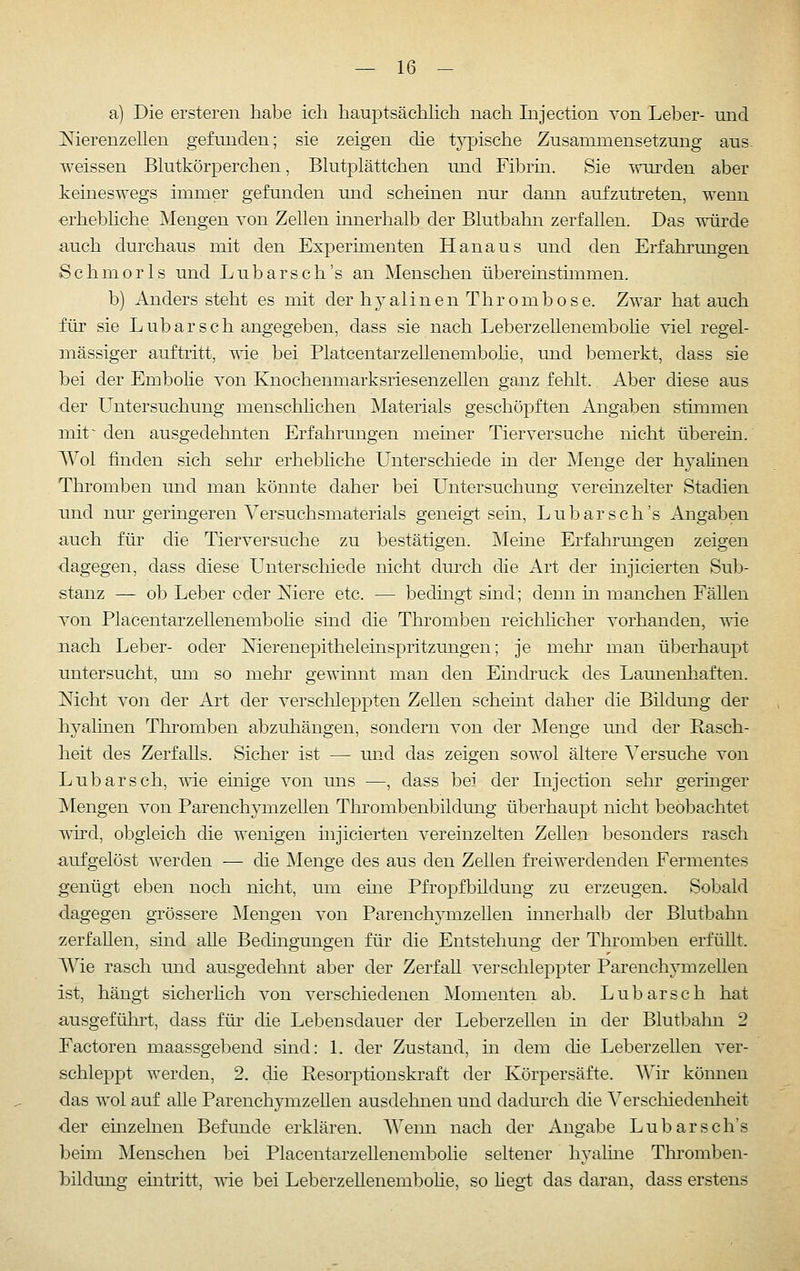 a) Die ersteren habe ich hauptsäcMich nach Injection von Leber- mid Merenzeilen gefunden; sie zeigen die t}^ische Zusammensetzung aus. weissen Blutkörperchen, Blutplättchen und Fibrin. Sie ^nu'den aber keineswegs immer gefunden und scheinen nur dann aufzutreten, wenn erhebliche Mengen von Zellen innerhalb der Blutbahn zerfallen. Das würde auch durchaus mit den Experimenten Hanaus und den Erfahrungen Schmorls und Lubarsch's an Menschen übereinstimmen. b) Anders steht es mit der hyalinen Thrombose. Zwar hat auch für sie Lübarseh angegeben, dass sie nach Leberzellenembohe viel regel- mässiger auftritt, -wie bei Platcentarzellenembohe, und bemerkt, dass sie bei der Embolie von Knochenmarksriesenzellen ganz fehlt. Aber diese aus der Untersuchung menschlichen Materials geschöpften Angaben stimmen mit ~ den ausgedehnten Erfahrungen meiner Tierversuche nicht überein. Wol finden sich sehr erhebliche Unterschiede in der Menge der hyalinen Thromben und man könnte daher bei Untersuchung vereinzelter Stadien und nur geringeren Versuchsmaterials geneigt sein, Lubarsch's Angaben auch für die Tierversuche zu bestätigen. Meine Erfahrungen zeigen dagegen, dass diese Unterschiede nicht durch die Art der mjicierten Sub- stanz — ob Leber oder Niere etc. — bedingt sind; denn in manchen Fällen von Placentarzellenembolie sind die Thromben reichlicher vorhanden, wie nach Leber- oder Merenepitheleinspritzungen; je mehr' man überhaupt untersucht, um so mehr gewinnt man den Eindi'uck des Launenhaften. Nicht von der Art der verschleppten ZeUen scheint daher die Bildung der hyalinen Thromben abzuhängen, sondern von der ]\Ienge und der Rasch- heit des Zerfalls. Sicher ist — und das zeigen sowol ältere A^ersuche von Lubarsch, wie einige von uns —, dass bei der Injection sehr geringer IVIengen von Parenchymzellen Thrombenbildung überhaupt nicht beobachtet whd, obgleich die wenigen injicierten vereinzelten Zelleii besonders rasch aufgelöst werden — die Menge des aus den Zellen freiwerdenden Fermentes genügt eben noch nicht, um eine Pfropfbüdung zu erzeugen. Sobald dagegen grössere Giengen von Parenchymzellen innerhalb der Blutbahn zerfallen, sind alle Bedingungen für die Entstehung der Thromben erfüllt. AVie rasch und ausgedehnt aber der Zerfall verschleppter Parenchymzellen ist, hängt sicherhch von verschiedenen Momenten ab. Lubarsch hat ausgeführt, dass für die Lebensdauer der Leberzellen m der Blutbalni 2 Factoren maassgebend sind: 1. der Zustand, in dem che Leberzellen ver- schleppt werden, 2. die Resorptionskraft der Körpersäfte. Wir können das wol auf alle Parenchymzellen ausdehnen und dadurch die Verschiedenheit der enizelnen Befunde erklären. Wenn nach der Angabe Lubarsch's beim Menschen bei Placentarzellenembolie seltener hyahne Thromben- bildung eintritt, vde bei Leberzellenembohe, so hegt das daran, dass erstens