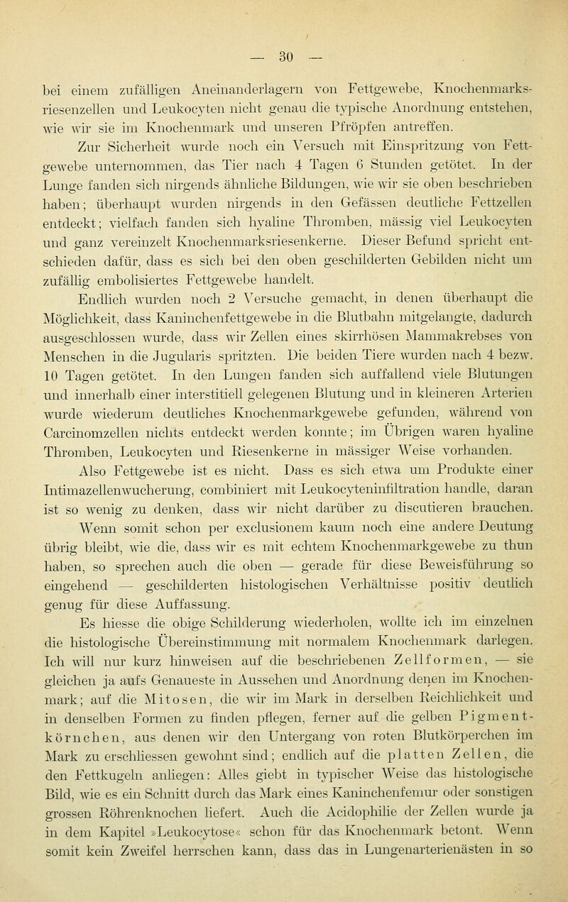 bei einem zufälligen Aneinanderlagern von Fettgewebe, Knochenmarks- riesenzellen und Leukocyten nicht genau die typische Anordnung entstehen, wie wir sie im Knochenmark und unseren Pfropfen antreffen. Zur Sicherheit wurde noch ein Versuch mit Einspritzung von Fett- gewebe unternommen, das Tier nach 4 Tagen 6 Stunden getötet. In der Lunge fanden sich nirgends ähnliche Bildungen, wie wir sie oben beschrieben haben; überhaupt wurden nirgends in den Gefässen deuthche Fettzellen entdeckt; vielfach fanden sich hyahne Thromben, massig viel Leukocyten und ganz vereinzelt Knochenmarksriesenkerne. Dieser Befund spricht ent- schieden dafür, dass es sich bei den oben geschilderten Gebilden nicht um zufälhg embolisiertes Fettgewebe handelt. Endhch wurden noch 2 Versuche gemacht, in denen überhaupt die Möglichkeit, dass Kaninchenfettgewebe in die Blutbahn mitgelangte, dadurch ausgeschlossen wurde, dass wir Zellen eines skirrhösen Mammakrebses von Menschen in die Jugularis spritzten. Die beiden Tiere wurden nach 4 bezw. 10 Tagen getötet. In den Lungen fanden sich auffallend viele Blutungen und innerhalb einer interstitiell gelegenen Blutung und in kleineren Arterien wurde wiederum deuthches Knochenmarkgewebe gefunden, während von Carcinomzellen nichts entdeckt werden konnte; im Übrigen waren hyaline Thromben, Leukocyten und Riesenkerne in massiger Weise vorhanden. Also Fettgewebe ist es nicht. Dass es sich etwa um Produkte einer IntimazelleuAVUcherung, combiniert mit Leukocyteninfiltration handle, daran ist so wenig zu denken, dass wir nicht darüber zu discutieren brauchen. Wenn somit schon per exclusionem kaum noch eine andere Deutung übrig bleibt, wie die, dass wir es mit echtem Knochenmarkgewebe zu thun haben, so sprechen auch die oben — gerade für diese Beweisführung so eingehend — geschilderten histologischen Verhältnisse positiv deutlich genug für diese Auffassung. Es Messe die obige Schilderung v/iederholen, wollte ich im einzelnen die histologische Übereinstimmung mit normalem Knochenmark darlegen. Ich wih nm^ km'z hinweisen auf die beschriebenen ZelHormen, — sie gleichen ja aufs Genaueste in Aussehen und Anordnung denen im Knochen- mark; auf die Mitosen, die wir im Mark in derselben Reichlichkeit und in denselben Formen zu finden pflegen, ferner auf die gelben Pigment- körnchen, aus denen wir den Untergang von roten Blutkörperchen im Mark zu erschliessen gewohnt sind; endlich auf die platten Zellen, die den Fettkugeln anhegen: Alles giebt in typischer Weise das histologische Bild, wie es ein Schnitt durch das Mark eines Kaninchenfemur oder sonstigen grossen Röhrenknochen hefert. Auch die Acidophilie der Zellen wurde ja in dem Kapitel »Leukocytose« schon für das Knochenmark betont. Wenn somit kein Zweifel herrschen kann, dass das in Lungenarterienästen in so