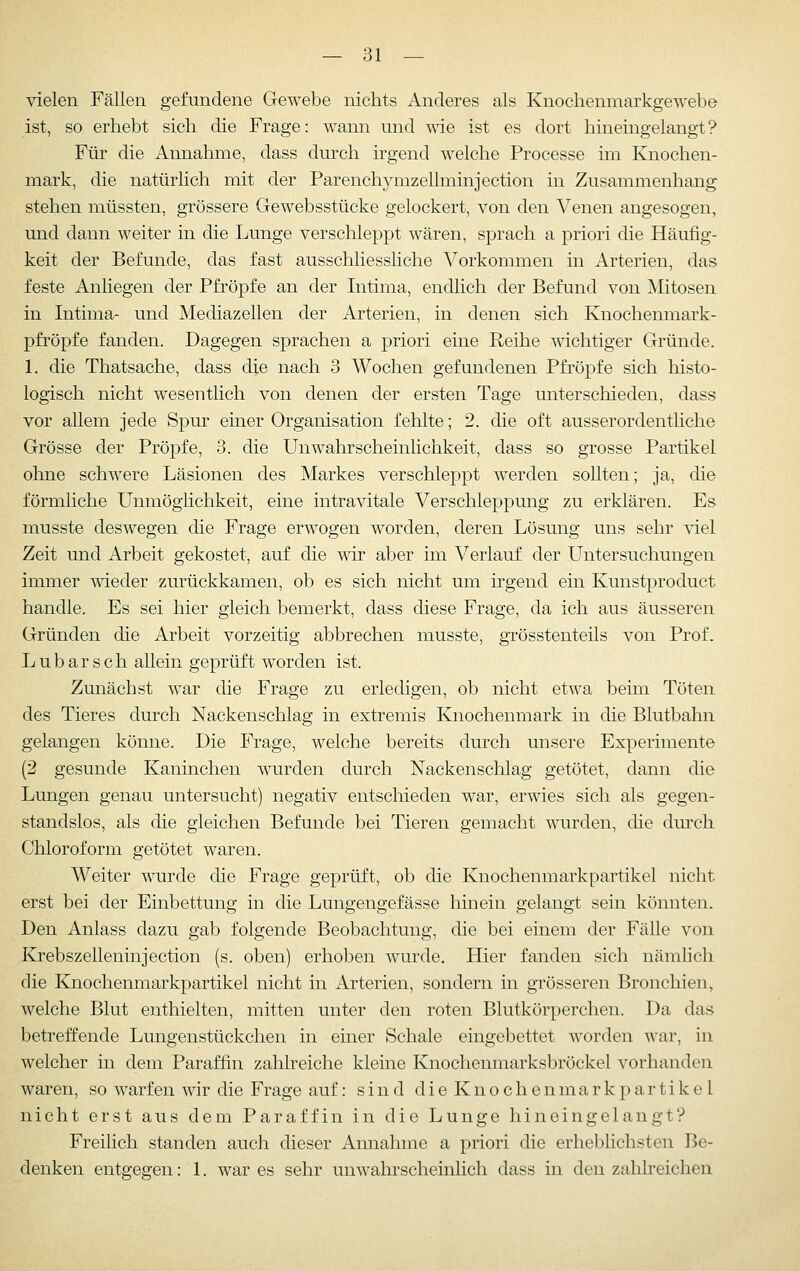 vielen Fällen gefundene Gewebe nichts Anderes als Knochenmarkgewebe ist, so erhebt sich die Frage: wann und wie ist es dort hineingelangt? Für die Annahme, dass durch irgend welche Processe im Knochen- mark, die natürlich mit der Parenchymzellminjection in Zusammenhang stehen müssten, grössere Gewebsstücke gelockert, von den Venen angesogen, und dann weiter in die Lunge verschleppt wären, sprach a priori die Häufig- keit der Befunde, das fast ausschliesshche Vorkommen in Arterien, das feste Anliegen der Pfropfe an der Intima, endlich der Befund von Mitosen in Intima- und Mediazellen der Arterien, in denen sich Knochenmark- pfröpfe fanden. Dagegen sprachen a priori eine Reihe wichtiger Gründe. 1. die Thatsache, dass die nach 3 Wochen gefundenen Pfropfe sich histo- logisch nicht wesentlich von denen der ersten Tage unterschieden, dass vor allem jede Spur einer Organisation fehlte; 2. die oft ausserordenthche Grösse der Pröpfe, 3. die UnWahrscheinlichkeit, dass so grosse Partikel ohne schwere Läsionen des Markes verschleppt werden sollten; ja, die förmliche Unmöglichkeit, eine intravitale Verschleppung zu erklären. Es musste deswegen die Frage erwogen worden, deren Lösung uns sehr viel Zeit und Arbeit gekostet, auf die wii aber im Verlauf der Untersuchungen immer wieder zurückkamen, ob es sich nicht um irgend ein Kunstproduct handle. Es sei hier gleich bemerkt, dass diese Frage, da ich aus äusseren Gründen die Arbeit vorzeitig abbrechen musste, grösstenteils von Prof. Lubarsch allein geprüft worden ist. Zunächst war die Frage zu erledigen, ob nicht etwa beim Töten des Tieres durch Nackenschlag in extremis Knochenmark in die Blutbahn gelangen könne. Die Frage, welche bereits durch unsere Experimente (2 gesunde Kaninchen wurden durch Nackenschlag getötet, dann die Lungen genau untersucht) negativ entschieden war, erwies sich als gegen- standslos, als die gleichen Befunde bei Tieren gemacht wurden, die dm'ch Chloroform getötet waren. Weiter wurde die Frage geprüft, ob die Knochenmarkpartikel nicht erst bei der Einbettung in die Lungengefässe hinein gelangt sein könnten. Den Anlass dazu gab folgende Beobachtung, die bei einem der Fälle von Krebszelleninjection (s. oben) erhoben wurde. Hier fanden sich nämlich die Knochenmarkpartikel nicht in Arterien, sondern in grösseren Bronchien, welche Blut enthielten, mitten unter den roten Blutkörperchen. Da das betreffende Lungenstückchen in einer Schale eingebettet worden war, in welcher in dem Paraffin zahlreiche kleine Knochenmarksbröckel vorhanden waren, so warfen wir die Frage auf: sind d i e K n o c h e n m a r k p a r t i k e 1 nicht erst aus dem Paraffin in die Lunge hineingelangt? Freihch standen auch dieser Annahme a priori die erheblichsten Be- denken entgegen: 1. war es sehr unwahrscheinlich dass in den zahlreichen