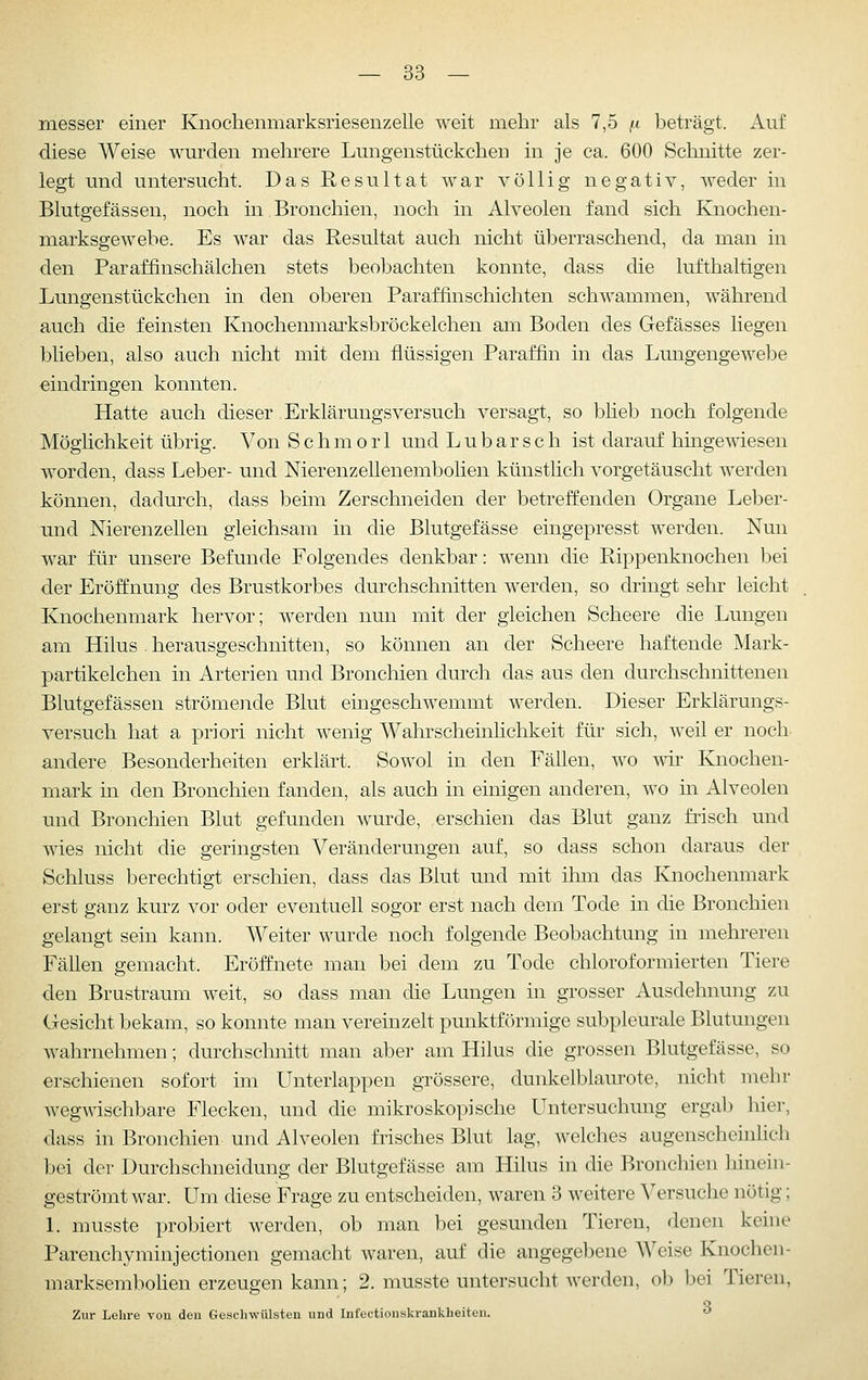 niesser einer Knochenmarksriesenzelle weit mehr als 7,5 /.t beträgt. Auf diese Weise wurden mehrere Lungenstückchen in je ca. 600 Schnitte zer- legt und untersucht. Das Resultat war völlig negativ, weder in Blutgefässen, noch in Bronchien, noch in Alveolen fand sich Knochen- marksgewebe. Es war das Resultat auch nicht überraschend, da man in den Paraffinschälchen stets beobachten konnte, dass die lufthaltigen Lungenstückchen in den oberen Paraffinschichten schwammen, während auch die feinsten Knochenmarksbröckelchen am Boden des Gefässes liegen blieben, also auch nicht mit dem flüssigen Paraffin in das Lungengewebe eindringen konnten. Hatte auch dieser Erklärungsversuch versagt, so blieb noch folgende Möglichkeit übrig. Von S c h m o r 1 und L u b a r s c h ist darauf hingemesen worden, dass Leber- und Nierenzellenembolien künstlich vorgetäuscht werden können, dadurch, dass beim Zerschneiden der betreffenden Organe Leber- Tind Nierenzellen gleichsam in die Blutgefässe eingepresst werden. Nun war für unsere Befunde Folgendes denkbar: wenn die Rippenknochen bei der Eröffnung des Brustkorbes durchschnitten werden, so dringt sehr leicht Knochenmark hervor; werden nun mit der gleichen Scheere die Lungen am Hilus . herausgeschnitten, so können an der Scheere haftende Mark- partikelchen in Arterien und Bronchien durch das aus den durchschnittenen Blutgefässen strömende Blut eingeschwemmt werden. Dieser Erklärungs- versuch hat a priori nicht wenig Wahrscheinlichkeit für sich, weil er noch andere Besonderheiten erklärt. Sowol in den Fällen, wo wir Knochen- mark in den Bronchien fanden, als auch in einigen anderen, wo m Alveolen und Bronchien Blut gefunden wurde, erschien das Blut ganz frisch und wies nicht die geringsten Veränderungen auf, so dass schon daraus der Schluss berechtigt erschien, dass das Blut und mit ihm das Knochenmark erst ganz kurz vor oder eventuell sogor erst nach dem Tode in die Bronchien gelangt sein kann. Weiter wurde noch folgende Beobachtung in mehreren Fällen gemacht. Eröffnete man bei dem zu Tode chloroformierten Tiere den Brustraum weit, so dass man die Lungen in grosser Ausdehnung zu Gesicht bekam, so konnte man vereinzelt punktförmige subpleurale Blutungen wahrnehmen; durchschnitt man aber am Hilus die grossen Blutgefässe, so erschienen sofort im Unterlappen grössere, dunkelblaurote, nicht mehr wegwischbare Flecken, und die mikroskopische Untersuchung ergab liier, dass in Bronchien und Alveolen frisches Blut lag, welches augenscheinhch bei der Durchschneidung der Blutgefässe am Hilus in die Bronchien liinein- geströmt war. Um diese Frage zu entscheiden, waren 3 weitere Versuche nötig; L musste probiert werden, ob man bei gesunden Tieren, denen keine Parenchyminjectionen gemacht waren, auf die angegebene Weise Knochen- marksembohen erzeugen kann; 2. musste untersucht werden, ob bei Tieren, Zur Lehre vou den Gesclnvülstcn und Infeetionskrankbeiten. 
