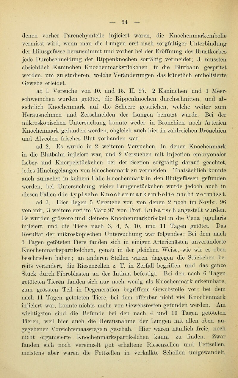 denen vorher Parenchymteile injiciert waren, die Knochenmarkembolie vermisst wird, wenn man die Lungen erst nach sorgfältiger Unterbindung der Hilusgefässe herausnimmt und vorher bei der Eröffnung des Brustkorbes jede Durchschneidung der Rippenknochen sorfältig vermeidet; 3. mussten absichthch Kaninchen Knochenmarkstückchen in die Blutbahn gespritzt werden, um zu studieren, welche Veränderungen das künstlich embolisierte Gewebe erleidet. ad I. Versuche von 10. und 15. II. 97. 2 Kaninchen und 1 Meer- schweinchen wurden getötet, die Rippenknochen durchschnitten, und ab- sichtlich Knochenmark auf die Scheere gestrichen, welche weiter zum Herausnehmen und Zerschneiden der Lungen benutzt wurde. Bei der mikroskopischen Untersuchung konnte weder in Bronchien noch Arterien Knochenmark gefunden werden, obgleich auch hier in zahlreichen Bronchien und Alveolen frisches Blut vorhanden war. ad 2, Es wurde in 2 weiteren Versuchen, in denen Knochenmark in die Blutbahn injiciert war, und 2 Versuchen mit Injection embryonaler Leber- und Knorpelstückchen bei der Section sorgfältig darauf geachtet, jedes Hineingelangen von Knochenmark zu vermeiden. Thatsächlich konnte auch zunächst in keinem Falle Knochenmark in den Blutgefässen gefunden werden, bei Untersuchung vieler Lungenstückchen wurde jedoch auch in diesen Fällen die typische Knochenmarkembolie nicht vermisst. ad 3. Hier liegen 5 Versuche vor, von denen 2 noch im Novbr. 96 von mir, 3 weitere erst im März 97 von Prof. Lubarsch angestellt wurden. Es wurden grössere und kleinere Knochenmarkbröckel in die Vena jugularis injiciert, und die Tiere nach 3, 4, 5, 10, und 11 Tagen getötet. Das Resultat der mikroskopischen Untersuchung war folgendes: Bei dem nach 3 Tagen getöteten Tiere fanden sich in einigen Arterienästen unveränderte Knochenmarkspartikelchen, genau in der gleichen Weise, wie wir es oben beschrieben haben; an anderen Stellen waren dagegen die Stückchen be- reits verändert, die Riesenzellen z. T. in Zerfall begriffen und das ganze Stück durch Fibroblasten an der Intima befestigt. Bei den nach 6 Tagen getöteten Tieren fanden sich nur noch wenig als Knochenmark erkennbare, zum grössten Teil in Degeneration begriffene Gewebsteile vor; bei dem nach 11 Tagen getöteten Tiere, bei dem offenbar nicht viel Knochenmark injiciert war, konnte nichts mehr von Gewebsresten gefunden werden. Am wichtigsten sind die Befunde bei den nach 4 und 10 Tagen getöteten Tieren, weil hier auch die Herausnahme der Lungen mit allen oben an- gegebenen Vorsichtsmaassregeln geschah. Hier waren nämlich freie, noch nicht organisierte Knochenmarkspartikelchen kaum zu finden. Zwar fanden sich noch vereinzelt gut erhaltene Riesenzellen und Fettzellen, meistens aber waren die Fettzellen in verkalkte Schollen umgewandelt,