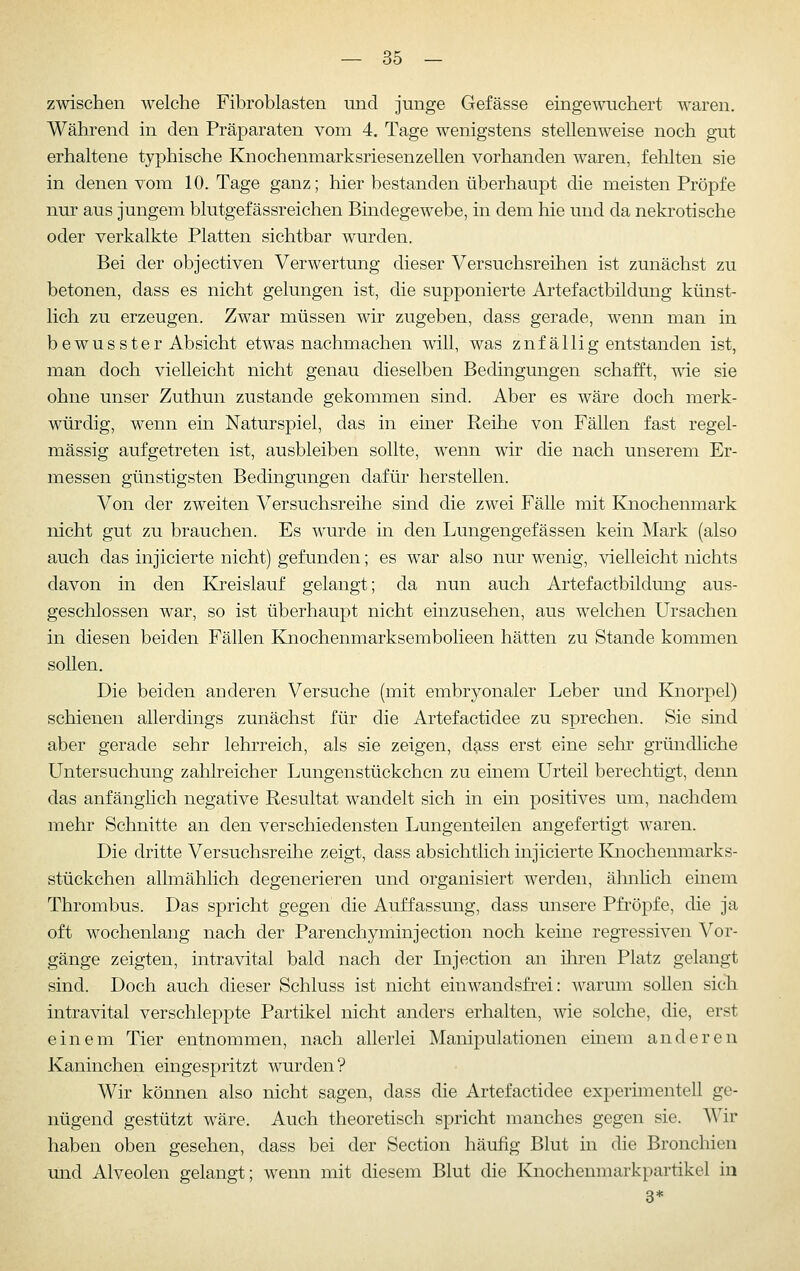 zwischen welche Fibroblasten und junge Gefässe eingewuchert waren. Während in den Präparaten vom 4. Tage wenigstens stellenweise noch gut erhaltene typhische Knochenmarksriesenzellen vorhanden waren, fehlten sie in denen vom 10. Tage ganz; hier bestanden überhaupt die meisten Pröpfe nur aus jungem blutgefässreichen Bindegewebe, in dem hie und da nekrotische oder verkalkte Platten sichtbar wurden. Bei der objectiven Verwertung dieser Versuchsreihen ist zunächst zu betonen, dass es nicht gelungen ist, die supponierte Artefactbildung künst- lich zu erzeugen. Zwar müssen wir zugeben, dass gerade, wenn man in bewusster Absicht etwas nachmachen will, was zufällig entstanden ist, man doch vielleicht nicht genau dieselben Bedingungen schafft, me sie ohne unser Zuthun zustande gekommen sind. Aber es wäre doch merk- würdig, wenn ein Naturspiel, das in einer Reihe von Fällen fast regel- mässig aufgetreten ist, ausbleiben sollte, wenn wir die nach unserem Er- messen günstigsten Bedingungen dafür herstellen. Von der zweiten Versuchsreihe sind die zwei Fälle mit Knochenmark nicht gut zu brauchen. Es wurde in den Lungengefässen kein Mark (also auch das injicierte nicht) gefunden; es war also nur wenig, vielleicht nichts davon in den Kreislauf gelangt; da nun auch Artefactbildung aus- geschlossen war, so ist überhaupt nicht einzusehen, aus welchen Ursachen in diesen beiden Fällen Knochenmarksembolieen hätten zu Stande kommen sollen. Die beiden anderen Versuche (mit embryonaler Leber und Knorpel) schienen allerdings zunächst für die Artefactidee zu sprechen. Sie sind aber gerade sehr lehrreich, als sie zeigen, dg-ss erst eine selir gründliche Untersuchung zahlreicher Lungenstückchen zu einem Urteil berechtigt, denn das anfänglich negative Resultat wandelt sich in ein positives um, nachdem mehr Schnitte an den verschiedensten Lungenteilen angefertigt waren. Die dritte Versuchsreihe zeigt, dass absichtlich injicierte Knochenmarks- stückchen allmählich degenerieren und organisiert werden, ähnlich einem Thrombus. Das spricht gegen die Auffassung, dass unsere Pfi'öpfe, die ja oft wochenlang nach der Parenchyminjection noch keine regressiven Vor- gänge zeigten, intravital bald nach der Injection an ihren Platz gelangt sind. Doch auch dieser Schluss ist nicht ein wandsfrei: warum sollen sich intravital verschleppte Partikel nicht anders erhalten, wie solche, die, erst einem Tier entnommen, nach allerlei Manipulationen einem anderen Kaninchen eingespritzt wurden? Wir können also nicht sagen, dass die Artefactidee experimentell ge- nügend gestützt wäre. Auch theoretisch spricht manches gegen sie. Wir haben oben gesehen, dass bei der Section häufig Blut in die Bronchien und Alveolen gelangt; wenn mit diesem Blut die Knochenmarkpartikel in 3*
