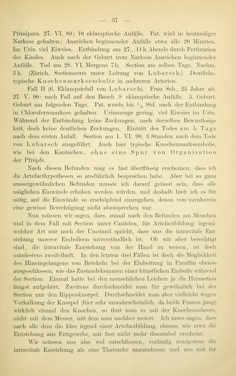 Primipara. 27. VI, 89: 10 eklamptische Anfälle. Pat. wird in beständiger Narkose gehalten; Anzeichen beginnender Anfälle etwa alle 20 Minuten. Im Urin viel Eiweiss. Entbindung am 27., 11 h Abends durch Perforation des Kindes. Auch nach der Geburt trotz Narkose Anzeichen beginnender Anfälle. Tod am 28. VI. Morgens 7 h. Section am selben Tage, Nachm. 3 h. (Zürich, Sectionscurs unter Leitung von Lübars eh.) Deutliche, typische Knochenmarksembolie in mehreren Arterien. Fall II (6. Eklampsiefall von Lubarsch). Frau Seh., 25 Jaln-e alt. 27. V. 90: nach Fall auf den Bauch 9 eklamptische Anfälle. 5. Geburt. Geburt am folgenden Tage. Pat. wurde bis ^2 ^^^- i^ach der Entbindung in Chloroformnarkose gehalten. LTrinmenge gering, viel Eiweiss im Urin. Während der Entbindung kerne Zuckungen, nach derselben Bewustlosig- keit, doch keine deutlichen Zuckungen. Emtritt des Todes am 5. Tage nach dem ersten Anfall. Section am 1. VI. 90, 3 Stunden nach dem Tode von Lubarsch ausgeführt. Auch hier typische Knochenmarksembolie, wie bei den Kaninchen, ohne eine Spur von Organisation der Pfropfe. Nach diesen Befunden mag es fast überflüssig erscheinen, dass ich die Artefacthypothesen so ausführlich besprochen habe. Aber bei so ganz aussergewöhnlichen Befunden musste ich darauf gefasst sein, dass alle möglichen Einwände erhoben werden würden, und deshalb hielt ich es für nötig, auf die Einwände so erschöpfend einzugehen, denen von vornherein eine ge\\'isse Berechtigung nicht abzusprechen war. Nun müssen wh sagen, dass, zumal nach den Befunden am Menchen und in dem Fall mit Section unter Cautelen, für ArtefactbUdung irgend- welcher Art nur noch der LTmstand spricht, dass uns die intravitale Ent- stehung unserer Embolieen unverständlich ist. Ob wir aber berechtigt sind, die intravitale Entstehung von der Hand zu weisen, ist doch mindestens zweifelhaft. In den letzten drei Fällen ist doch die Aloglichkeit des Hineingelangens von Bröckeln bei der Einbettung in Paraffin ebenso ausgeschlossen, wie das Zustandekommen einer künstlichen Embolie während der Section. Einmal hatte bei den menschlichen Leichen ja die Ilerzaction längst aufgehört. Zweitens durchschneidet man für gewöhnlich bei der Section nur den Rippenknorpel. Durchschneidet man aber vielleicht wegen Verkalkung der Knorpel (liier sehr unwahrscheinlich, da beide Frauen jung) wirkhch einmal den Knochen, so thut man es mit der Knochenscheere, nicht mit dem Messer, mit dem man nachher seciert. Ich muss sagen, dass nach alle dem die Idee irgend einer iVrtefactbildung, ebenso, wde etwa die Entstehung aus Fettgewebe, mir fast nicht mehr discutabel erscheint. Wir müssen uns also wol entschliessen, vorläufig wenigstens die intravitale Entstehung als eine Thatsache anzunehmen und uns mit ihr
