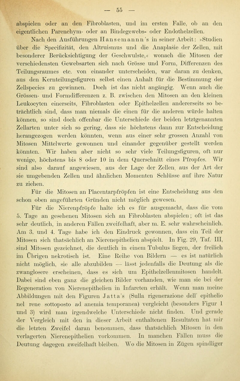 abspielen oder an den Fibroblasten, und im ersten Falle, ob an den eigentlichen Parenchym- oder an Bindegewebs- oder Endothelzellen. Nach den Ausführungen Hansemannn's in seiner Arbeit: »Studien über die Specifizität, den Altruismus und die Anaplasie der Zellen, mit besonderer Berücksichtigung der Geschwulste,« wonach die Mitosen der verschiedensten Gewebsarten sich nach Grösse und Form, Differenzen des Teilungsraumes etc. von einander unterscheiden, war daran zu denken, aus den Kernteilungsfiguren selbst einen Anhalt für die Bestimmung der Zellspecies zu gewinnen. Doch ist das nicht angängig. Wenn auch die Grössen- und Formdifferenzen z. B. zwischen den Mitosen an den kleinen Leukocyten einerseits, Fibroblasten oder Epithelzellen andererseits so be- trächtlich sind, dass man niemals die emen für die anderen würde halten können, so sind doch offenbar die Unterschiede der beiden letztgenannten Zellarten unter sich so gering, dass sie höchstens dann zur Entscheidung herangezogen werden könnten, wenn aus einer sehr grossen Anzahl von Mitosen Mittelwerte gewonnen und einander gegenüber gestellt werden könnten. Wir haben aber nicht so sehr viele Teilungsfiguren, oft nur wenige, höchstens bis 8 oder 10 in dem Querschnitt eines Pfropfes. Wh sind also darauf angewiesen, aus der Lage der Zellen, aus der Art der sie umgebenden Zellen und ähnlichen Momenten Schlüsse auf ihre Natur zu ziehen. Für die Mitosen an Placentarpfröpfen ist eine Entscheidung aus den schon oben angeführten Gründen nicht möglich gewesen. Für die Nierenpfi'öpfe halte ich es für ausgemacht, dass die vom 5. Tage an gesehenen Mitosen sich an Fibroblasten abspielen; oft ist das sehr deutlich, in anderen Fällen zweifelhaft, aber m. E. sehr wahrscheinHch. Am 3. und 4. Tage habe ich den Eindruck gewonnen, dass ein Teil der Mitosen sich thatsächlich an Nierenepithelien abspielt. In Fig. 29, Taf. III, .sind Mitosen gezeichnet, die deuthch in einem Tubulus liegen, der fi-eihch im Übrigen nekrotisch ist. Eine Reihe von Bildern — es ist natürhch nicht möglich, sie alle abzubilden — lässt jedenfalls die Deutung als die zwanglosere erscheinen, dass es sich um Epithelzellenmitosen handelt. Dabei sind eben ganz die gleichen Bilder vorhanden, wie man sie bei der Regeneration von Nierenepithelien in Infarcten erhält. Wenn man meine Abbildungen mit den Figuren Jatta's (Sulla rigenerazione dell' epitheho nel rene sottoj^osto ad anemia temporanea) vergleicht (besonders Figur 1 und 3) wird man irgendwelche Unterschiede nicht finden. Und gerade der Vergleich mit den in dieser Arbeit enthaltenen Resultaten hat mir die letzten Zweifel daran benommen, dass thatsächlich Mitosen in den verlagerten Nierenepithehen vorkommen. In manchen Fällen muss die Deutung dagegen zweifelhaft bleiben. Wo die Mitosen in Zügen spindliger