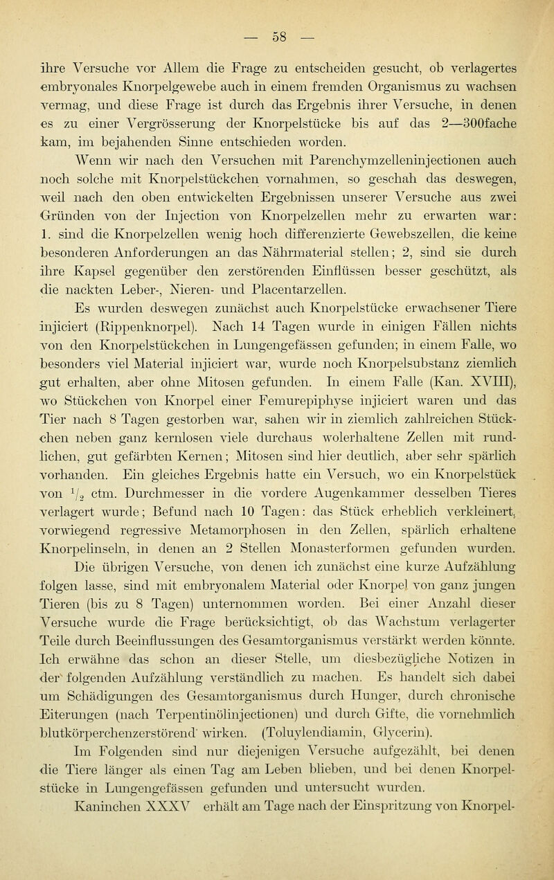 ihre Versuche vor Ahem die Frage zu entscheiden gesucht, ob verlagertes embryonales Knorpelgewebe auch in einem fremden Organismus zu wachsen vermag, und diese Frage ist durch das Ergebnis ihrer Versuche, in denen €S zu einer Vergrösserung der Knorpelstücke bis auf das 2—SOOfache kam, im bejahenden Sinne entschieden worden. Wenn wh nach den Versuchen mit Parenchymzelleninjectionen auch noch solche mit Knorpelstückchen vornahmen, so geschah das deswegen, weil nach den oben entmckelten Ergebnissen unserer Versuche aus zwei Gründen von der Injection von Knorpelzellen mehr zu erwarten war: 1. sind die Knorpelzellen wenig hoch differenzierte Gewebszellen, die keine besonderen Anforderungen an das Nährmaterial stellen; 2, sind sie dm-ch ihre Kapsel gegenüber den zerstörenden Einflüssen besser geschützt, als die nackten Leber-, Nieren- und Placentarzellen. Es wm-den deswegen zunächst auch Knorpelstücke erwachsener Tiere injiciert (Rippenknorpel). Nach 14 Tagen wurde in einigen Fällen nichts von den Knorpelstückchen m Lungengefässen gefunden; in einem Falle, wo besonders viel Material injiciert war, wurde noch Knorpelsubstanz ziemhch gut erhalten, aber ohne Mitosen gefunden. In einem Falle (Kan. XVIII), wo Stückchen von Emorpel einer FemurepijDhyse injiciert waren und das Tier nach 8 Tagen gestorben war, sahen wiv in ziemlich zahlreichen Stück- chen neben ganz kernlosen viele durchaus wolerhaltene Zellen mit rund- lichen, gut gefärbten Kernen; Mitosen sind hier deutlich, aber sehr spärlich vorhanden. Ein gleiches Ergebnis hatte ein Versuch, wo ein Knorpelstück von ^/o ctm. Durchmesser in die vordere Augenkammer desselben Tieres verlagert wurde; Befund nach 10 Tagen: das Stück erheblich verkleinert, vorwiegend regressive Metamorphosen in den Zellen, spärlich erhaltene Knorpelinseln, in denen an 2 Stellen Monasterformen gefunden wurden. Die übrigen Versuche, von denen ich zunächst eine kurze Aufzählung folgen lasse, sind mit embryonalem Material oder Knorpel von ganz jungen Tieren (bis zu 8 Tagen) unternommen worden. Bei einer Anzahl dieser Versuche wurde die Frage berücksichtigt, ob das Wachstum verlagerter Teile durch Beeinflussungen des Gesamtorganismus verstärkt werden könnte. Ich erwähne das schon an dieser Stelle, um diesbezügliche Notizen in der' folgenden Aufzählung verständlich zu machen. Es handelt sich dabei um Schädigungen des Gesamtorganismus durch Hunger, durch chronische Eiterungen (nach Terpentinölinjectionen) und durch Gifte, die vornehmlich blutkörperchenzerstörend wirken. (Toluylendiamin, Glycerin). Im Folgenden sind nur diejenigen Versuche aufgezählt, bei denen die Tiere länger als einen Tag am Leben blieben, und bei denen Knorpel- stücke in Lungengefässen gefunden und untersucht wurden. Kaninchen XXXV erhält am Tage nach der Einspritzung von Knorpel-