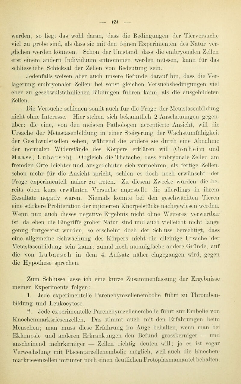 werden, so liegt das wohl daran, dass die Bedingungen der Tierversuche viel zu grobe sind, als dass sie mit den feinen Experimenten des Natur ver- ghchen werden könnten. Schon der Umstand, dass die embryonalen Zellen erst einem andern Individuum entnommen werden müssen, kann für das schliessliehe Schicksal der Zellen von Bedeutung sein. Jedenfalls weisen aber auch unsere Befunde darauf hin, dass die Ver- lagerung embryonaler Zellen bei sonst gleichen Versuchsbedingmigen viel eher zu geschwulstähnlichen Bildungen führen kann, als die ausgebildeten ZeUen. Die Versuche schienen somit auch für die Frage der Metastasenbildung nicht ohne Interesse. Hier stehen sich bekannthch 2 Anschauungen gegen- über: die eine, von den meisten Pathologen acceptierte Ansicht, mll die Ursache der Metastasenbildung in einer Steigerung der Wachstumfähigkeit der Geschwulstzellen sehen, während die andere sie durch eine Abnahme der normalen Widerstände des Körpers erklären will (Conheim und Maass, Lubarsch). Obgleich die Thatache, dass embryonale Zellen am fremden Orte leichter und ausgedehnter sich vermehren, als fertige Zellen, schon mehr für die Ansicht spricht, schien es doch noch erwünscht,- der Frage experünentell näher zu treten. Zu diesem Zwecke wurden die be- reits oben kurz erwähnten Versuche angestellt, die allerdings in ihrem Resultate negativ waren. Niemals konnte bei den geschwächten Tieren eine stärkere Proliferation der injicierten Knorpelstücke nachgewiesen werden. Wenn nun auch dieses negative Ergebnis nicht ohne Weiteres verwertbar ist, da eben die Eingriffe grober Natur sind und auch vielleicht nicht lange genug fortgesetzt wurden, so erscheint doch der Schluss berechtigt, dass eine allgemeine Schwächung des Körpers nicht die alleinige Ursache der Metastasenbildung sein kann; zumal noch mannigfache andere Gründe, auf die von Lubarsch in dem 4. Aufsatz näher eingegangen wird, gegen die Hypothese sprechen. Zum Schlüsse lasse ich eme kurze Zusammenfassung der Ergebnisse meiner Experimente folgen: 1. Jede experimentelle Parenchymzellenembohe führt zu Throml^en- bildung und Leukocytose. 2. Jede experimentelle Parenchymzellenembohe führt zur Embohe von Knochenmarksriesenzellen. Das stimmt auch mit den Erfahrungen beim Menschen; man muss diese Erfahrung im Auge behalten, wenn man bei Eklampsie und anderen Erkrankungen den Befund grosskemiger — und anscheinend mehrkerniger — Zellen richtig deuten Avill; ja es ist sogar Verwechslung mit Placentarzellenembolie möglich, weil auch die Knochen- markriesenzellen mitunter noch einen deutlichen Protoplasmamantel behalten.