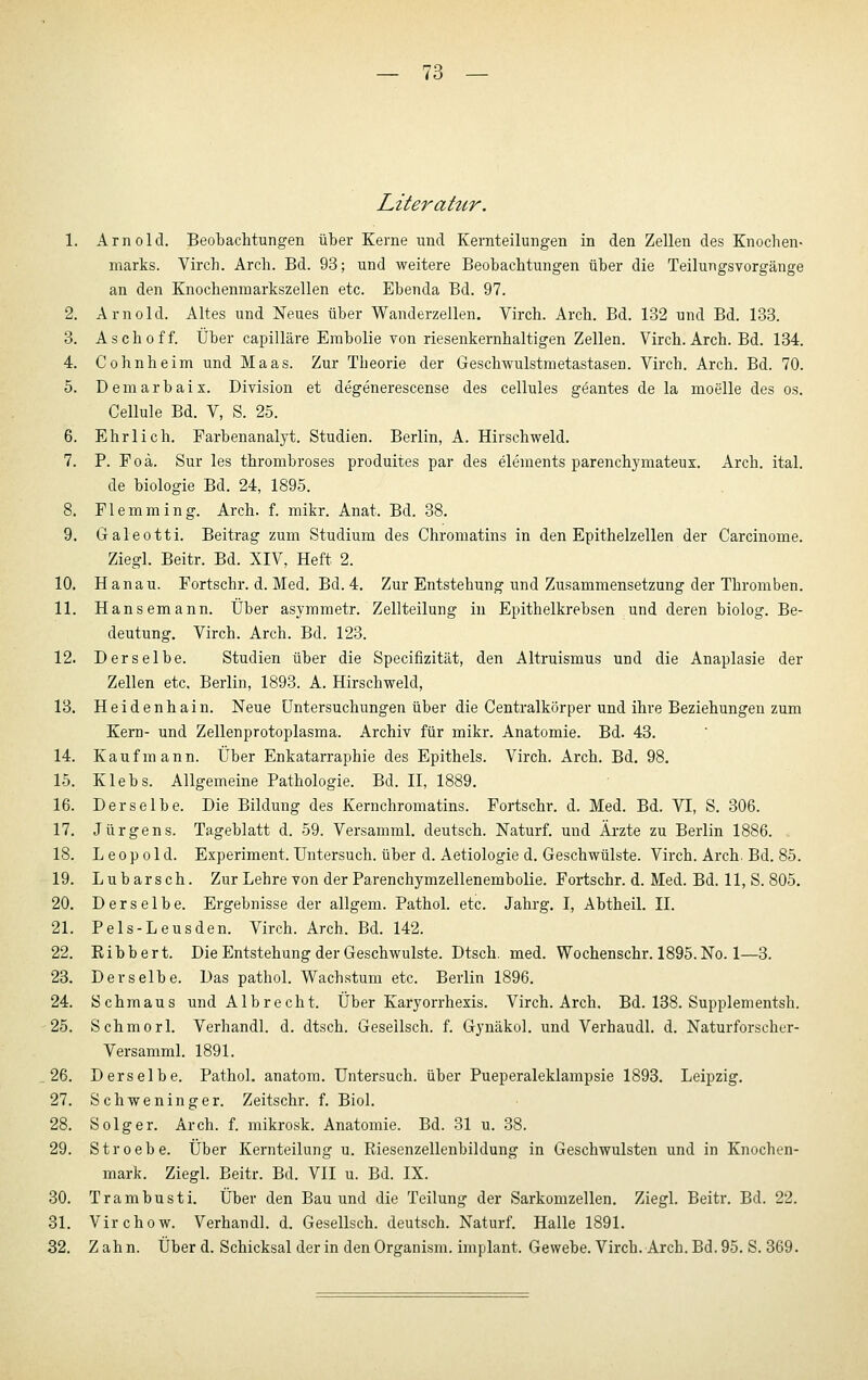 Literatur. 1. Arnold. Beobachtungen über Kerne und Kernteilungen in den Zellen des Knochen- marks. Virch. Arch. Bd. 93; und weitere Beobachtungen über die Teilungsvorgänge an den Knochenmarkszellen etc. Ebenda Bd. 97. 2. Arnold. Altes und Neues über Wanderzellen. Virch. Arch. Bd. 132 und Bd. 133. 3. Asch off. Über capilläre Embolie von riesenkernhaltigen Zellen. Virch. Arch. Bd. 134. 4. Cohnheim und Maas. Zur Theorie der Geschwulstraetastasen. Virch. Arch. Bd. 70. 5. D e m a r b a i X. Division et degenerescense des cellules g^antes de la moelle des os, Cellule Bd. V, S. 25. 6. Ehrlich. Farbenanalyt. Studien. Berlin, A. Hirschweld. 7. P. Foä. Sur les thrombroses produites par des elements parenchymateux. Arch. ital. de biologie Bd. 24, 1895. 8. Flemraing. Arch. f. mikr. Anat. Bd. 38. 9. Galeotti. Beitrag zum Studium des Chromatins in den Epithelzellen der Carcinome. Ziegl. Beitr. Bd. XIV, Heft 2. 10. Hanau. Fortschr. d. Med. Bd. 4. Zur Entstehung und Zusammensetzung der Thromben. 11. Hansemann. Über asymmetr. Zellteilung in Epithelkrebsen und deren biolog. Be- deutung. Virch. Arch. Bd. 123. 12. Derselbe. Studien über die Specifizität, den Altruismus und die Anaplasie der Zellen etc. Berlin, 1893. A. Hirschweld, 13. Heidenhain. Neue Untersuchungen über die Centralkörper und ihre Beziehungen zum Kern- und Zellenprotoplasma. Archiv für mikr. Anatomie. Bd. 43. 14. Kaufmann. Über Enkatarraphie des Epithels. Virch. Arch. Bd. 98. 15. Klebs. Allgemeine Pathologie. Bd. II, 1889. 16. Derselbe. Die Bildung des Kernchromatins. Fortschr. d. Med. Bd. VI, S. 306. 17. Jürgens. Tageblatt d, 59. Versamml. deutsch. Naturf. und Ärzte zu Berlin 1886. 18. Leopold. Experiment. Untersuch, über d. Aetiologie d. Geschwülste. Virch. Arch. Bd. 85. 19. Lubarsch. Zur Lehre von der Parenchymzellenembolie. Fortschr. d. Med. Bd. 11, S. 805. 20. Derselbe. Ergebnisse der allgem. Pathol. etc. Jahrg. I, Abtheil. II. 21. Pels-Leusden. Virch. Arch. Bd. 142. 22. Ribbert. Die Entstehung der Geschwulste. Dtsch. med. Wochenschr. 1895.No. 1—3. 23. Derselbe. Das pathol. Wachstum etc. Berlin 1896. 24. Schmaus und Albrecht. Über Karyorrhexis. Virch. Arch. Bd. 138. Supplementsh. -25. Schmorl. Verhandl. d. dtsch. Geseilsch. f. Gynäkol. und Verhaudl. d. Naturforscher- Versamml. 1891. 26. Derselbe. Pathol. anatom. Untersuch, über Pueperaleklampsie 1893. Leipzig. 27. Schweninger. Zeitschr. f. Biol. 28. Solger. Arch. f. mikrosk. Anatomie. Bd. 31 u. 38. 29. Stroebe. Über Kernteilung u. Riesenzellenbildung in Geschwulsten und in Knochen- mark. Ziegl. Beitr. Bd. VII u. Bd. IX. 30. Trambusti. Über den Bau und die Teilung der Sarkomzellen. Ziegl. Beitr. Bd. 22. 81. Virchow. Verhandl. d. Geseilsch. deutsch. Naturf. Halle 1891. 32. Zahn. Über d. Schicksal der in den Organism. implant. Gewebe. Virch. Arch. Bd. 95. S. 369.