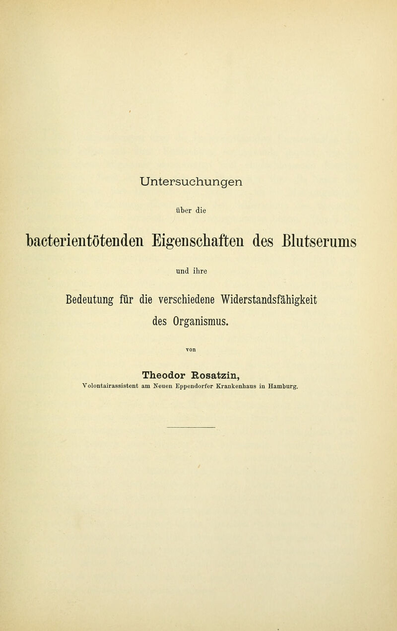Untersuchungen über die bacterientötenden Eigenschaften des Blutserums und ihre Bedeutung für die verschiedene Widerstandsfähigkeit des Organismus. Theodor Rosatzin, Volontairassistent am Neuen Eppendorfer Krankeahaus in Hamburg.