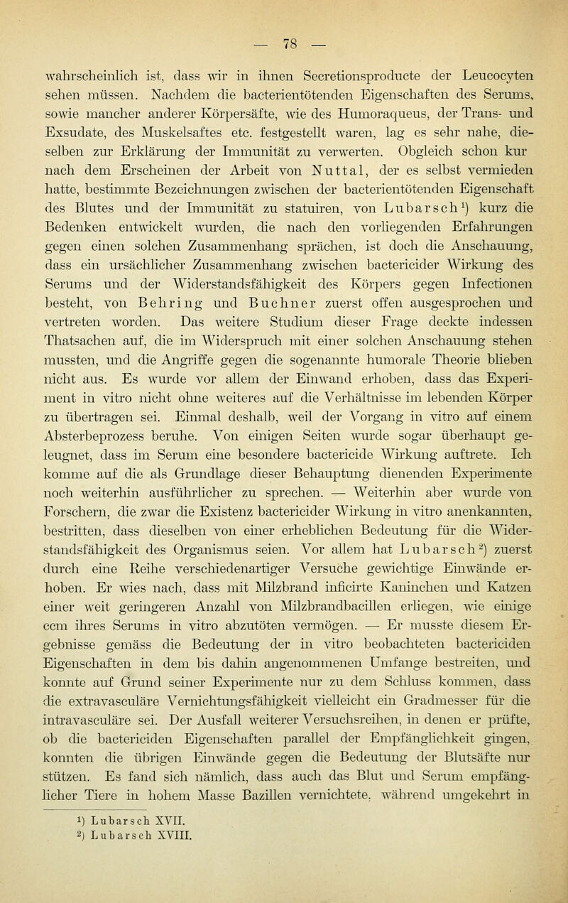 wahrscheinlich ist, dass mr in ihnen Secretionsproducte der Leucocyten sehen müssen. Nachdem die bacterientötenden Eigenschaften des Serums, some mancher anderer Körpersäfte, wie des Humoraqueus, der Trans- mid Exsudate, des Muskelsaftes etc. festgestellt waren, lag es sehr nahe, die- selben zur Erklärung der Immunität zu verwerten. Obgleich schon kur nach dem Erscheinen der Arbeit von Nuttal, der es selbst vermieden hatte, bestimmte Bezeichnungen zwischen der bacterientötenden Eigenschaft des Blutes und der Immunität zu statuiren, von Lubarsch^) kurz die Bedenken entwickelt wurden, die nach den vorliegenden Erfahrungen gegen einen solchen Zusammenhang sprächen, ist doch die Anschauung, dass ein ursächlicher Zusammenhang zwischen bactericider Wirkung des Serums und der Widerstandsfähigkeit des Körpers gegen Infectionen besteht, von Behring und Buchner zuerst offen ausgesprochen und vertreten worden. Das weitere Studium dieser Frage deckte indessen Thatsachen auf, die im Widerspruch mit einer solchen Anschauung stehen mussten, und die Angriffe gegen die sogenannte humorale Theorie blieben nicht aus. Es wurde vor allem der Einwand erhoben, dass das Experi- ment in vitro nicht ohne weiteres auf die Verhältnisse im lebenden Körper zu übertragen sei. Einmal deshalb, weil der Vorgang in vitro auf einem Absterbeprozess beruhe. Von einigen Seiten wurde sogar überhaupt ge- leugnet, dass im Serum eine besondere bactericide Wirkung auftrete. Ich komme auf die als Grundlage dieser Behauptung dienenden Experimente noch weiterhin ausführhcher zu sprechen. — Weiterhin aber wurde von Forschern, die zwar die Existenz bactericider Wirkung in vitro anenkannten, bestritten, dass dieselben von einer erheblichen Bedeutung für die Wider- standsfähigkeit des Organismus seien. Vor allem hat Lubarsch^) zuerst durch eine Reihe verschiedenartiger Versuche gewichtige Einwände er- hoben. Er wies nach, dass mit Milzbrand inficirte Kaninchen und Katzen einer weit geringeren Anzahl von Milzbrandbacillen erhegen, wie einige ccm ihres Serums in vitro abzutöten vermögen. —■ Er musste diesem Er- gebnisse gemäss die Bedeutung der in vitro beobachteten bactericiden Eigenschaften in dem bis dahin angenommenen Umfange bestreiten, mid konnte auf Grund seiner Experimente nur zu dem Schluse kommen, dass die extravasculäre Vernichtungsfähigkeit vielleicht ein Gradmesser für die intravasculäre sei. Der Ausfall weiterer Versuchsreihen, in denen er prüfte, ob die bactericiden Eigenschaften parallel der Empfänglichkeit gingen,, konnten die übrigen Einwände gegen die Bedeutung der Blutsäfte nur stützen. Es fand sich nämlich, dass auch das Blut und Serum empfäng- licher Tiere in hohem Masse Bazillen vernichtete, während umgekehrt m 1) Lubarsch XVIT. 2j Lubarsch XVIII.