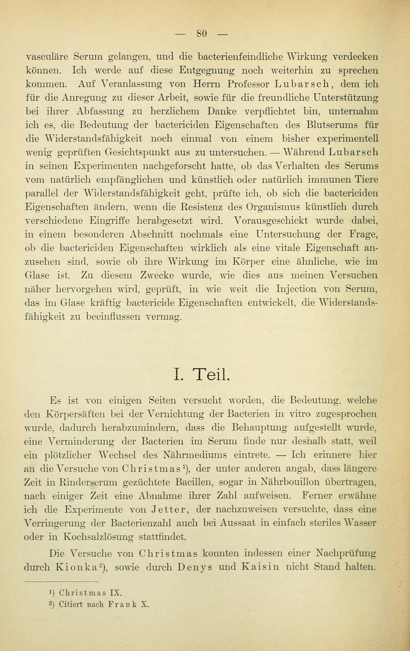 vasculäre Serum gelangen, und die bacterienfeindliche Wü^kung verdecken können. Ich werde auf diese Entgegnung noch weiterhin zu sprechen kommen. Auf Veranlassung von Herrn Professor Lubarsch, dem ich für die Anregung zu dieser Arbeit, so'uie für die freundhche Unterstützung bei ihrer Abfassung zu herzlichem Danke verpflichtet bin, unternahm ich es, die Bedeutung der bactericiden Eigenschaften des Blutserums für die Widerstandsfähigkeit noch einmal von einem bisher experimentell wenig geprüften Gesichtspunkt aus zu untersuchen.—Wähi'end Lubarsch in seinen Expermienten nachgeforscht hatte, ob das Verhalten des Serums vom natürhch empfänglichen und künsthch oder natürhch immunen Tiere parallel der Widerstandsfähigkeit geht, prüfte ich, ob sich die bactericiden Eigenschaften ändern, wenn die Resistenz des Organismus künsthch durch verschiedene Eingriffe herabgesetzt wu'd. Vorausgeschickt wurde dabei, in einem besonderen Abschnitt nochmals eine Untersuchimg der Frage, ob die bactericiden Eigenschaften wnkhch als eine vitale Eigenschaft an- zusehen sind, so^^T-C ob ilire Wirkung im Körper eine ähnhche, vrie hn Glase ist. Zu diesem Zwecke wurde, wie dies aus meinen Versuchen näher hervorgehen \nid, geprüft, in ^vie weit die Injection von Serum, das im Glase kräftig bactericide Eigenschaften entwickelt, die Widerstands- fähigkeit zu beeinflussen vermag. I. Teil. Es ist von einigen Seiten versucht worden, die Bedeutung, welche den Körpersäften bei der Vernichtung der Bacterien in vitro zugesprochen wurde, dadm^ch herabzumindern, dass die Behauptung aufgestellt wui'de, eine \^ermindermig der Bacterien im Serum finde nur deshalb statt, weil ein plötzlicher AVechsel des Nährmediums eintrete. — Ich erinnere hier an die Versuche von Christmas ^), der unter anderen angab, dass längere Zeit in Rmderserum gezüchtete Bacülen, sogar in Nährbouillon übertragen, nach einiger Zeit eine Abnahme ihi'er Zahl aufweisen. Ferner erwähne ich die Experimente von Jett er, der nachzuweisen versuchte, dass eme Verringerung der Bacterienzalil auch bei Aussaat in einfach steriles Wasser oder in Kochsalzlösung stattfindet. Die Versuche von Christmas konnten indessen einer Nachprüfung dm^ch Kionka-), so^ne durch Denys und Kai sin nicht Stand halten. 1) Christmas IX. 2) Citiert nach Frank X.