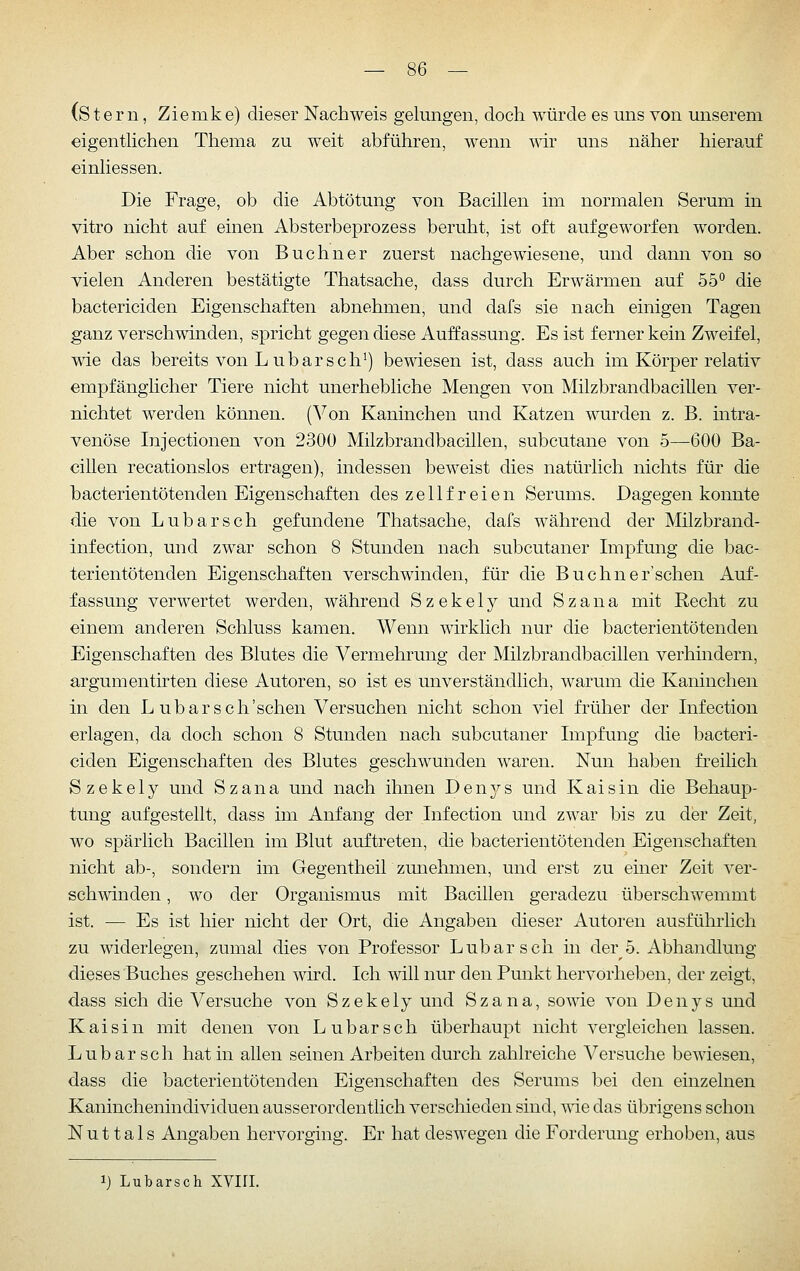 (Stern, Ziemke) dieser Nachweis gelungen, doch würde es uns von unserem eigentlichen Thema zu weit abführen, wenn vdv uns näher hierauf einliessen. Die Frage, ob die Abtötung von Bacillen im normalen Serum in vitro nicht auf einen Absterbeprozess beruht, ist oft aufgeworfen worden. Aber schon die von Buchner zuerst nachgew^iesene, und dann von so vielen Anderen bestätigte Thatsache, dass durch Erwärmen auf 55° die bactericiden Eigenschaften abnehmen, und dafs sie nach einigen Tagen ganz verschwinden, spricht gegen diese Auffassung. Es ist ferner kein Zweifel, wie das bereits von Lübarsch^) bewiesen ist, dass auch im Körper relativ empfänglicher Tiere nicht unerhebliche Mengen von Milzbrandbacillen ver- nichtet werden können. (Von Kaninchen und Katzen wurden z. B. mtra- venöse Injectionen von 2300 Milzbrandbacillen, subcutane von 5—-600 Ba- cillen recationslos ertragen), indessen beweist dies natürlich nichts für die bacterientötenden Eigenschaften des zellfreien Serums. Dagegen konnte die von Lubarsch gefundene Thatsache, dafs während der Milzbrand- infection, und zwar schon 8 Stunden nach subcutaner Impfung die bac- terientötenden Eigenschaften verschwinden, für die Buchner'sehen Auf- fassung verwertet werden, während S z e k e 1 y und S z a n a mit Recht zu einem anderen Schluss kamen. Wenn wirklich nur die bacterientötenden Eigenschaften des Blutes die Vermehrung der Milzbrandbacillen verhindern, argumentirten diese Autoren, so ist es unverständlich, warum die Kaninchen in den L ubarsch'schen Versuchen nicht schon viel früher der Infection erlagen, da doch schon 8 Stunden nach subcutaner Impfung die bacteri- ciden Eigenschaften des Blutes geschwunden waren. Nun haben freilich Szekely und Szana und nach ihnen Den^^^s und Kai sin die Behaup- tung aufgestellt, dass im Anfang der Infection und zwar bis zu der Zeit, wo spärlich Bacillen im Blut auftreten, die bacterientötenden Eigenschaften nicht ab-, sondern im Gegentheü zunehmen, und erst zu einer Zeit ver- schwinden , wo der Organismus mit Bacillen geradezu überschwemmt ist. — Es ist hier nicht der Ort, die Angaben dieser Autoren ausführlich zu widerlegen, zumal dies von Professor Lubarsch üi der 5. Abhandlung dieses 'Buches geschehen wird. Ich will nur den Punkt hervorheben, der zeigt, dass sich die Versuche von Szekely und Szana, sowie von Denys und Kai sin mit denen von Lubarsch überhaupt nicht vergleichen lassen. Lubarsch hat in allen seinen Arbeiten durch zahlreiche Versuche bewiesen, dass die bacterientötenden Eigenschaften des Serums bei den einzelnen Kaninchenindividuen ausserordentlich verschieden sind, wie das übrigens schon N u 11 a 1 s Angaben hervorging. Er hat deswegen die Forderung erhoben, aus