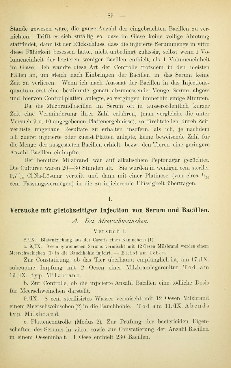 Stande gewesen wäre, die ganze Anzahl der eingebrachten Bacillen zu ver- nichten. Trifft es sich zufällig so, dass im Glase keine völlige Abtötung stattfindet, dann ist der Rückschluss, dass die injicierte Serummenge in vitro diese Fähigkeit besessen hätte, nicht unbedingt zulässig, selbst wenn 1 Vo- lumeneinheit der letzteren weniger Bacillen enthielt, als 1 Volumeneinheit im Glase. Ich wandte diese Art der Controlle trotzdem in den meisten Fällen an, um gleich nach Einbringen der Bacillen in das Serum keine Zeit zu verlieren. Wenn ich nach Aussaat der Bacillen in das Injections- quantum erst eine bestimmte genau abzumessende Menge Serum abgoss und hiervon Controllplatten anlegte, so vergingen immerhin einige Minuten. Da die Milzbrandbacillen im Serum oft in ausserordentlich kurzer Zeit eine Verminderung ihrer Zahl erfahren, (man vergleiche die unter Versuch 9 u. 10 angegebenen Plattenergebnisse), so fürchtete ich durch Zeit- verluste ungenaue Resultate zu erhalten insofern, als ich, je nachdem ich zuerst injicierte oder zuerst Platten anlegte, keine beweisende Zahl für die Menge der ausgesäeten Bacillen erhielt, bezw. den Tieren eine geringere Anzahl Bacillen einimpfte. Der benutzte Milzbrand war auf alkalischem Peptonagar gezüchtet. Die Culturen waren 20—30 Stunden alt. Sie wurden in wenigen ccm steriler 0,7 Vo ClNa-Lösung verteilt und dann mit einer Platinöse (von circa V50 ccm Fassungsvermögen) in die zu injicierende Flüssigkeit übertragen. Versuche mit gleichzeitiger Injection von Serum und Bacillen. A. Bei Meerschweinchen. Versuch I. 8./IX. Blutentziehung aus der Carotis eines Kaninchens (1). a. 9./IX. 8 ccm gewonnenen Serums yermischt mit 12 Oesen Milzbrand werden einem Meerschweinchen (1) in die Bauchhöhle injicirt. — Bleibt am Leben. Zur Constatirung, ob das Tier überhaupt empfänghch ist, am 17./IX. subcutane Impfung mit 2 Oesen einer Milzbrandagarcultur Tod am 19.'IX. typ. Milzbrand. b. Zur Controlle, ob die injicierte Anzahl Bacillen eine tödliche Dosis für Meerschweinchen darstellt. 9./IX. 8 ccm sterihsirtes Wasser vermischt mit 12 Oesen Milzbrand einem Meerschweinschen (2) in die Bauchhöhle. Tod a m 11 ./IX. Abends typ. Milzbrand. c. Plattencontrolle (Modus 2). Zur Prüfung der bactericiden Eigen- schaften des Serums in vitro, so\ne zur Constatierung der Anzahl Bacillen in einem Oeseninhalt. 1 Oese entliielt 230 Bacillen.