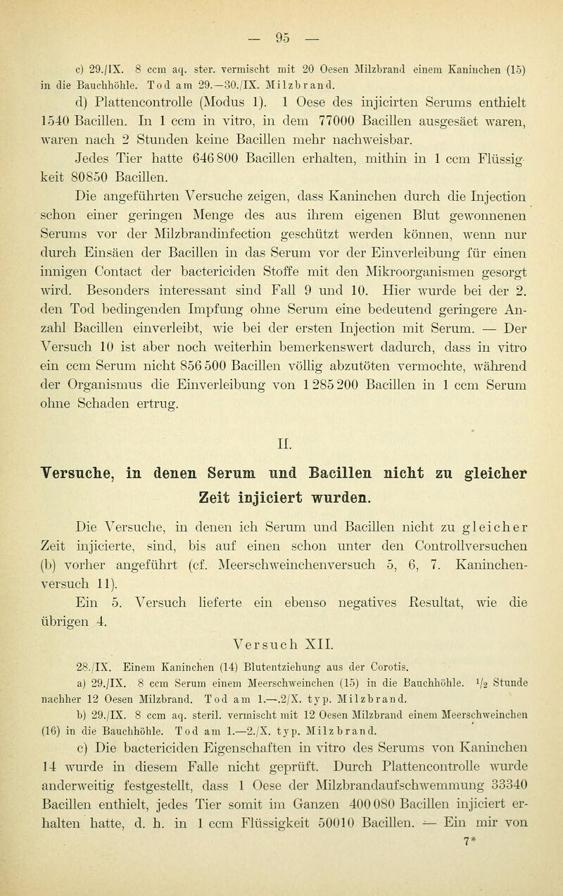 c) 29./IX. 8 ccm aq. ster. vermischt mit 20 Oesen Milzbrand einem Kaninchen (15) in die Bauchhöhle. Tod am 29.-30./IX. Milzbrand. d) Plattencontrolle (Modus 1). 1 Oese des injicirten Serums enthielt 1540 Bacillen. In 1 ccm in vitro, in dem 77000 Bacillen ausgesäet waren, waren nach 2 Stunden keine Bacillen mehr nachweisbar. Jedes Tier hatte 646800 Bacillen erhalten, mithin in 1 ccm Flüssig- keit 80850 Bacillen. Die angeführten Versuche zeigen, dass Kaninchen durch die Injection schon einer geringen Menge des aus ihrem eigenen Blut gewonnenen Serums vor der Milzbrandinfection geschützt werden können, wenn nur durch Einsäen der Bacillen in das Serum vor der Einverleibung für einen innigen Contact der bactericiclen Stoffe mit den Mikroorganismen gesorgt wird. Besonders interessant sind Fall 9 und 10. Hier wurde bei der 2. den Tod bedingenden Impfung ohne Serum eine bedeutend geringere An- zahl Bacillen einverleibt, wie bei der ersten Injection mit Serum. — Der Versuch 10 ist aber noch weiterhin bemerkenswert dadurch, class in vitro ein ccm Serum nicht 856 500 Bacillen völlig abzutöten vermochte, während der Organismus die Einverleibung von 1285 200 Bacillen in 1 ccm Serum ohne Schaden ertrug. II. Versuche, in denen Serum und Bacillen nicht zu gleicher Zeit injiciert wurden. Die Versuche, in denen ich Serum und Bacillen nicht zu gleicher Zeit injicierte, sind, bis auf einen schon unter den Controllversuchen (b) vorher angeführt (cf. Meerschweinchenversuch 5, 6, 7. Kaninchen- versuch 11). Ein 5. Versuch lieferte ein ebenso negatives Kesultat, wie die übrigen 4. Versuch XII. 28./IX. Einem Kaninchen (14) Blutentziehung aus der Corotis. a) 29./IX. 8 ccm Serum einem Meerschweinchen (15) in die Bauchhöhle. 1/2 Stunde nachher 12 Oesen Milzbrand. Tod am 1.—.2/X. typ. Milzbrand. b) 29./IX. 8 ccm aq. steril, vermischt mit 12 Oesen Milzbrand einem Meerschweinchen (16) in die Bauchhöhle. Tod am 1.—2./X, typ. Milzbrand. c) Die bactericiden Eigenschaften in vitro des Serums von Kaninchen 14 wurde in diesem Falle nicht geprüft. Durch Plattencontrolle wurde anderweitig festgestellt, dass 1 Oese der Milzbrandaufschwemmung 33340 Bacillen enthielt, jedes Tier somit im Ganzen 400 080 Bacillen injiciert er- halten hatte, d. h. in 1 ccm Flüssigkeit 50010 Bacillen. -^ Ein mir von 7*