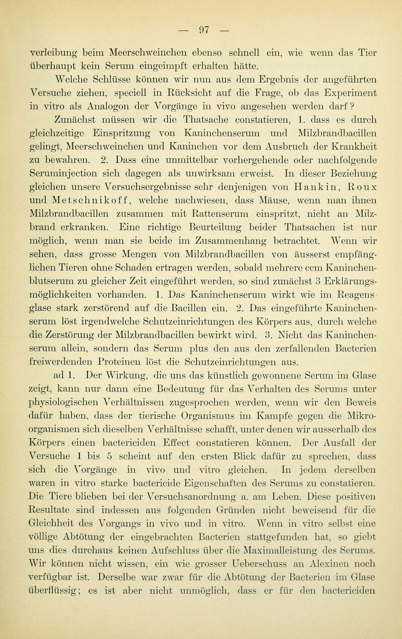 verleibung beim Meerschweinchen ebenso schnell ein, wie wenn das Tier überhaupt kein Serum eingeimpft erhalten hätte. Welche Schlüsse können wir nun aus dem Ergebnis der angeführten Versuche ziehen, speciell in Rücksicht auf die Frage, ob das Experiment in vitro als Analogen der Vorgänge in vivo angesehen werden darf ? Zunächst müssen wir die Thatsache constatieren, 1. dass es durch gleichzeitige Einspritzung von Kaninchenserum und Milzbrandbacillen gelingt, Meerschweinchen und Kaninchen vor dem Ausbruch der Krankheit zu bewahren. 2. Dass eine unmittelbar vorhergehende oder nachfolgende Seruminjection sich dagegen als unwirksam erweist. In dieser Beziehung gleichen unsere Versuchsergebnisse sehr denjenigen von Hankin, Roux und Metschnikoff, welche nachwiesen, dass Mäuse, wenn man ihnen Milzbrandbacillen zusammen mit Rattenserum einspritzt, nicht an Milz- brand erkranken. Eine richtige Beurteilung beider Thatsachen ist nur möglich, wenn man sie beide im Zusammenhang betrachtet. Wenn wir sehen, dass grosse Mengen von Milzbrandbacillen von äusserst empfäng- lichen Tieren ohne Schaden ertragen werden, sobald mehrere ccm Kaninchen- blutserum zu gleicher Zeit eingeführt werden, so sind zunächst 3 Erklärungs- möglichkeiten vorhanden. 1. Das Kaninchenserum wirkt wie im Reagens- glase stark zerstörend auf die Bacillen ein. 2. Das eingeführte Kaninchen- serum löst irgendwelche Schutzeinrichtungen des Körpers aus, durch welche die Zerstörung der Milzbrandbacillen bewirkt wird. B. Nicht das Kaninchen- serum allein, sondern das Serum plus den aus den zerfallenden Bacterien freiwerdenden Proteinen löst die Schutzeinrichtungen aus. ad 1. Der Wirkung, die uns das künstlich gewonnene Serum im Glase zeigt, kann nur dann eine Bedeutung für das Verhalten des Serums unter physiologischen Verhältnissen zugesprochen werden, wenn wir den Beweis dafür haben, dass der tierische Organismus im Kampfe gegen die Mikro- organismen sich dieselben Verhältnisse schafft, unter denen wir ausserhalb des Körpers einen bactericiden Effect constatieren können. Der Ausfall der Versuche 1 bis 5 scheint auf den ersten Blick dafür zu sprechen, dass sich die Vorgänge in vivo und vitro gleichen. In jedem derselben waren in vitro starke bactericide Eigenschaften des Serums zu constatieren. Die Tiere blieben bei der Versuchsanordnung a. am Leben. Diese positiven Resultate sind indessen aus folgenden Gründen nicht beweisend für die Gleichheit des Vorgangs in vivo und in vitro. Wenn in vitro selbst eine völlige Abtötung der eingebrachten Bacterien stattgefunden hat, so giel^t uns dies durchaus keinen Aufschluss über die Maximalleistung des Serums. Wir können nicht wissen, ein wie grosser Ueberschuss an Alexinen noch verfügbar ist. Derselbe war zwar für die Abtötung der Bacterien im Glase überflüssig; es ist aber nicht unmöglich, dass er für den bactericiden