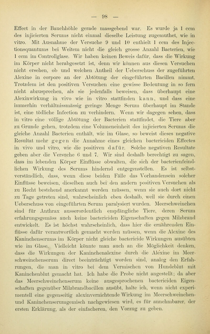 Effect iii der Bauchhöhle gerade massgebend war. Es wurde ja 1 ccm des injicierten Serums nicht einmal dieselbe Leistung zugemuthet, ^ie in vitro. Mit Ausnahme der Versuche 9 und 10 enthielt 1 ccm des Injec- tionsquantums bei Weitem nicht die gleich grosse Anzahl Bacterien, vde 1 ccm im ControUglase. Wh haben keinen Beweis dafür, dass die Wirkung ün Körper nicht herabgesetzt ist, denn wir können aus diesen Versuchen nicht ersehen, ob und welchen Antheil der Ueberschuss der zugeführten Alexine in corpore an der Abtötung der eingeführten Bacillen nimmt. Trotzdem ist den positiven Versuchen eine gewisse Bedeutung in so fern nicht abzusprechen, als sie jedenfalls beweisen, dass überhaupt eine Alexin'^Trkung in vivo T^'ie in vitro stattfinden kann, und dass eine immerhin verhältnissmässig germge Menge Serum überhaupt im Stande ist, eine tödliche Infection zu verhindern. Wenn wir dagegen sehen, dass m vitro eine völhge Abtötung der Bacterien stattfindet, die Tiere aber zu Grunde gehen, trotzdem eine Volumeneinheit des injicierten Serums die gleiche Anzahl Bacterien enthält, wie im Glase, so beweist dieses negative Resultat mehr gegen die iinnahnie eines gleichen bactericiden Effectes in vivo und vitro, wie die positiven dafür. Solche negativen Resultate geben aber die Versuche 6 und 7. Wir sind deshalb berechtigt zu sagen, dass im lebenden Körper Einflüsse obwalten, die sich der bacterienfeind- hchen Wirkmrg des Serums hmdernd entgegenstellen. Es ist selbst- verständhch, dass, wenn diese beiden Fälle das Vorhandensein solcher Einflüsse beweisen, dieselben auch bei' den andern positiven Versuchen als zu Recht bestehend anerkannt werden müssen, wenn sie auch dort nicht zu Tage getreten smd, walnscheinlich eben deshalb, weil sie durch einen Ueberschuss von eingeführten Serum paralysiert T\Tirden. Meerschweinchen sind für Anthrax ausserordenthch empfängliche Tiere, deren Serum erfahrungsgemäss auch keine bactericiden Eigenschaften gegen Milzbrand entwickelt. Es ist höchst wahrscheinlich, dass hier die ernährenden Ein- flüsse dafür verantwortlich gemacht werden müssen, wenn die Alexine des Kaninchenserums im Körper nicht gleiche bactericide Wirkungen ausübten vie im Glase. Vielleicht könnte man auch an die Möglichkeit denken, dass die Whkungen der Kaninchenalexine dui-ch die Alexine im ]Meer- schweinchenserum direct beeinträchtigt worden sind, analog den Erfah- rungen, die man in vitro bei dem Vermischen von Hundeblut mit Kaninchenl)lut gemacht hat. Ich habe die Probe nicht angestellt; da aber das Meerschweinchenserum keine ausgesprochenen bactericiden Eigen- schaften gegenüber Milzbrandbacillen ausübt, halte ich, wenn nicht experi- mentell eine gegenseitig alexinvernichtende Whkung im Meerschweinchen- und Kaninchenserumgemisch nachgewiesen wird, es für annehmbarer, der ersten Erklärung, als der einfacheren, den A^orzug zu geben.