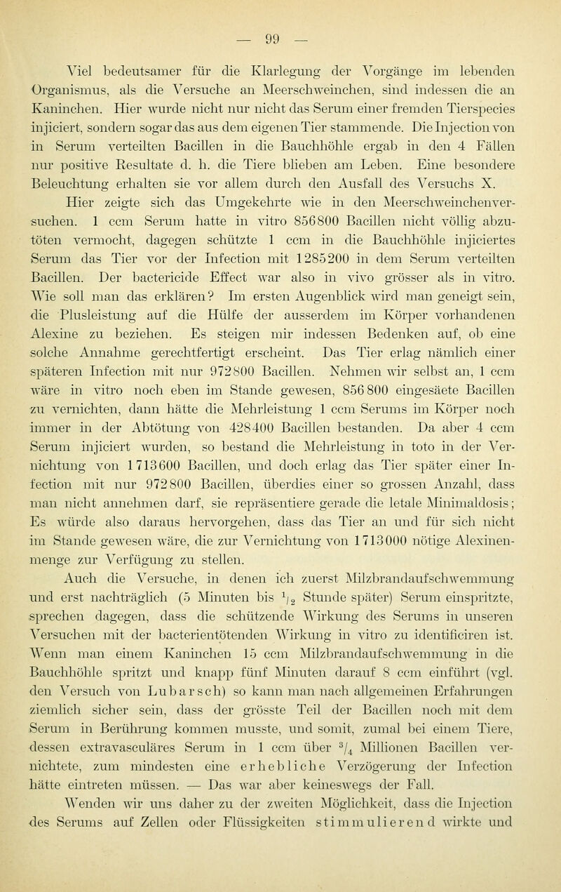 Viel bedeutsamer für die Klarlegung der Vorgänge im lebenden Organismus, als die Versuche an Meerschweinchen, sind indessen die an Kaninchen. Hier wurde nicht nur nicht das Serum einer fremden Tierspecies injiciert, sondern sogar das aus dem eigenen Tier stammende. Dieinjectionvon in Serum verteilten Bacillen in die Bauchhöhle ergab in den 4 Fällen nur positive Resultate cl. h. die Tiere blieben am Leben. Eine besondere Beleuchtung erhalten sie vor allem durch den Ausfall des Versuchs X. Hier zeigte sich das Umgekehrte me in den Meerschweinchenver- suchen. 1 ccm Serum hatte in vitro 856800 Bacillen nicht völlig abzu- töten vermocht, dagegen schützte 1 ccm in die Bauchhöhle injiciertes Serum das Tier vor der Infection mit 1285200 in dem Serum verteilten Bacillen. Der bactericide Effect war also in vivo grösser als in vitro. Wie soll man das erklären ? Im ersten Augenblick wird man geneigt sein, •die Plusleistung auf die Hülfe der ausserdem im Körper vorhandenen Alexine zu beziehen. Es steigen mir indessen Bedenken auf, ob eine solche Annahme gerechtfertigt erscheint. Das Tier erlag nämhch einer späteren Infection mit nur 972800 Bacillen. Nehmen mr selbst an, 1 ccm wäre in vitro noch eben im Stande gewesen, 856 800 eingesäete Bacillen zu vernichten, dann hätte die Mehrleistung 1 ccm Serums im Körper noch immer in der Abtötung von 428400 Bacillen bestanden. Da aber 4 ccm Serum injiciert wurden, so bestand die Mehrleistung in toto in der Ver- nichtung von 1713600 Bacillen, und doch erlag das Tier später einer In- fection mit nur 972800 Bacillen, überdies einer so grossen Anzahl, dass man nicht annehmen darf, sie repräsentiere gerade die letale Minimaldosis; Es würde also daraus hervorgehen, dass das Tier an und für sich nicht im Stande gewesen wäre, die zur Vernichtung von 1713000 nötige Alexinen- menge zur Verfügung zu stellen. Auch die Versuche, in denen ich zuerst Milzbrandaufschwemmung und erst nachträglich (5 Minuten bis ^/g Stunde später) Serum einspritzte, sprechen dagegen, dass die schützende Wirkung des Serums in unseren Versuchen mit der bacterientötenden Wirkung in vitro zu identificiren ist. Wenn man einem Kaninchen 15 ccm Milzbrandaufschwemmung in die Bauchhöhle spritzt und knapp fünf Minuten darauf 8 ccm einführt (vgl. den Versuch von Lubarsch) so kann man nach allgemeinen Erfahrungen ziemlich sicher sein, dass der grösste Teil der Bacillen noch mit dem Serum in Berührung kommen musste, und somit, zumal bei einem Tiere, dessen extravasculäres Serum in 1 ccm über ^j^ Millionen Bacillen ver- nichtete, zum mindesten eine erhebliche Verzögerung der Infection hätte eintreten müssen. — Das war aber keineswegs der Fall. Wenden wir uns daher zu der zweiten Möglichkeit, dass die Injection des Serums auf Zellen oder Flüssigkeiten stimmulieren d wirkte und