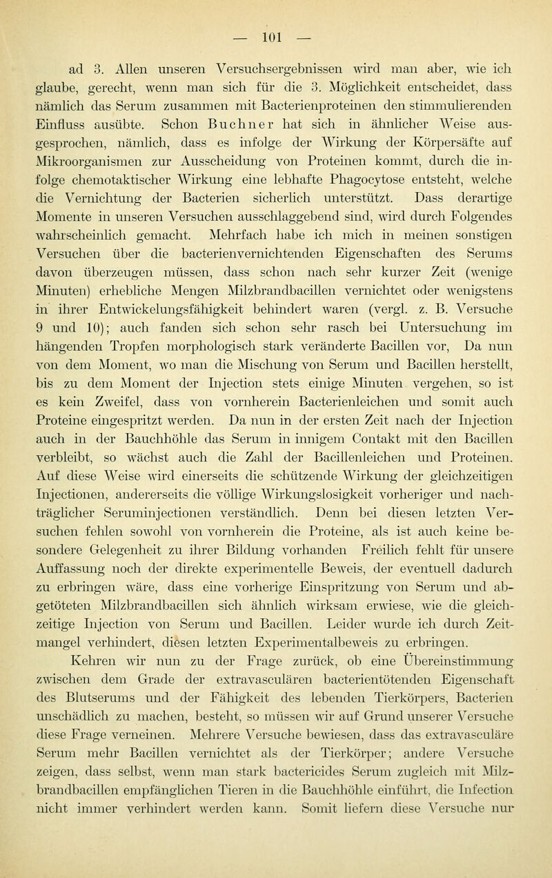 ad 3. Allen unseren Versuchsergebnissen wird man aber, wie ich glaube, gerecht, wenn man sich für die 3. Möglichkeit entscheidet, dass nämlich das Serum zusammen mit Bacterienproteinen den stimmulierenden Einfluss ausübte. Schon Buchner hat sich in ähnlicher Weise aus- gesprochen, nämlich, dass es infolge der Wirkung der Körpersäfte auf Mikroorganismen zur Ausscheidung von Proteinen kommt, durch die in- folge chemotaktischer Wirkung eine lebhafte Phagocytose entsteht, welche die Vernichtung der Bacterien sicherlich unterstützt. Dass derartige Momente in unseren Versuchen ausschlaggebend sind, wird durch Folgendes wahrscheinhch gemacht. Mehrfach habe ich mich in meinen sonstigen Versuchen über die bacterienvernichtenden Eigenschaften des Serums davon überzeugen müssen, dass schon nach sehr kurzer Zeit (wenige Minuten) erhebliche Mengen Milzbrandbacillen vernichtet oder wenigstens in ihrer Entwickelungsfähigkeit behindert waren (vergl. z. B. Versuche 9 und 10); auch fanden sich schon sehr rasch bei Untersuchung im hängenden Tropfen morphologisch stark veränderte Bacillen vor. Da nun von dem Moment, wo man die Mischung von Serum und Bacillen herstellt, bis zu dem Moment der Injection stets einige Minuten vergehen, so ist es kein Zweifel, dass von vornherein Bacterienleichen und somit auch Proteine eingespritzt werden. Da nun in der ersten Zeit nach der Injection auch in der Bauchhöhle das Serum in innigem Contakt mit den Bacillen verbleibt, so wächst auch die Zahl der Bacillenleichen und Proteinen. Auf diese Weise wird einerseits die schützende Wirkung der gleichzeitigen Injectionen, andererseits die völlige Wirkungslosigkeit vorheriger und nach- träglicher Seruminjectionen verständlich. Denn bei diesen letzten Ver- suchen fehlen sowohl von vornherein die Proteine, als ist auch keine be- sondere Gelegenheit zu ihrer Bildung vorhanden Freilich fehlt für unsere Auffassung noch der direkte experimentelle Beweis, der eventuell dadurch zu erbringen wäre, dass eine vorherige Einspritzung von Serum und ab- getöteten Milzbrandbacillen sich ähnlich wirksam erwiese, wie die gleich- zeitige Injection von Serum und Bacillen. Leider wurde ich durch Zeit- mangel verhindert, diesen letzten Experimentalbeweis zu erbringen. Kehren wir nun zu der Frage zurück, ob eine Übereinstimmung zwischen dem Grade der extravasculären bacterientötenden Eigenschaft des Blutserums und der Fähigkeit des lebenden Tierkörpers, Bacterien unschädlich zu machen, besteht, so müssen wir auf Grund unserer Versuche diese Frage verneinen. Mehrere Versuche bewiesen, dass das extravasculäre Serum mehr Bacillen vernichtet als der Tierkörper; andere Versuche zeigen, dass selbst, wenn man stark bactericides Serum zugleich mit Milz- brandbacillen empfänglichen Tieren in die Bauchhöhle einführt, die Infection nicht immer verhindert werden kann. Somit liefern diese Versuche nur