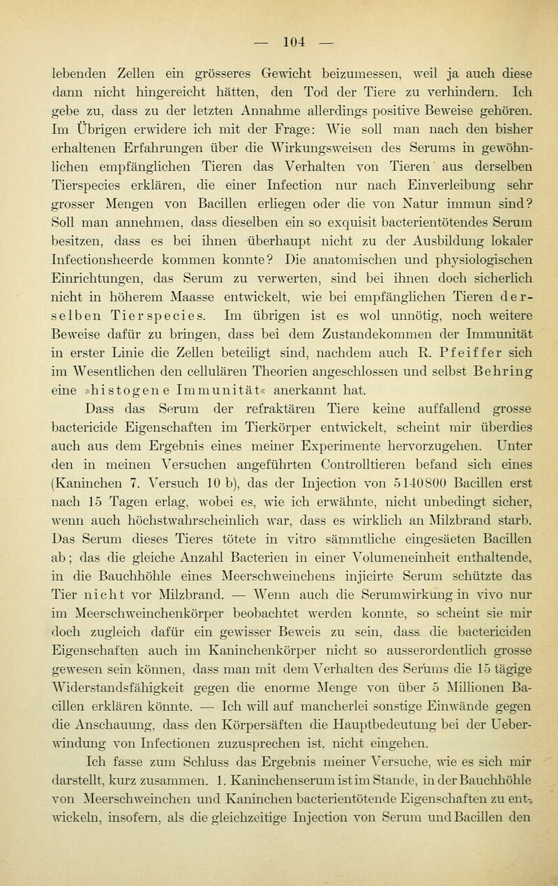 lebenden Zellen ein grösseres Gewicht beizumessen, weil ja auch diese dann nicht hingereicht hätten, den Tod der Tiere zu verhindern. Ich gebe zu, dass zu der letzten Annahme allerdings positive Beweise gehören. Im Übrigen er-widere ich mit der Frage: Wie soU man nach den bisher erhaltenen Erfahrungen über die Whkungsweisen des Serums in gewöhn- lichen empfänglichen Tieren das Verhalten von Tieren' aus derselben Tierspecies erklären, die einer Infection nur nach Einverleibung sehr grosser Mengen von Bacillen erliegen oder die von Natur immmi sind? Soll man annehmen, dass dieselben ein so exquisit bacterientötendes Serum besitzen, dass es bei ihnen überhaupt nicht zu der Ausbildung lokaler Infectionsheerde kommen konnte? Die anatomischen und physiologischen Einrichtungen, das Serum zu verwerten, sind bei ihnen doch sicherlich nicht in höherem Maasse entwickelt, T\ie bei empfänglichen Tieren der- selben Tierspecies. Im übrigen ist es wol unnötig, noch weitere Beweise dafür zu brmgen, dass bei dem Zustandekommen der Immunität in erster Linie die ZeUen beteiligt sind, nachdem auch R. Pfeiffer sich im Wesenthchen den ceUulären Theorien angeschlossen und selbst Behring eine »h i s t o g e n e Immunität« anerkannt hat. Dass das Serum der refraktären Tiere keine auffallend grosse bactericide Eigenschaften im Tierkörper entwickelt, scheint mir überdies auch aus dem Ergebnis eines meiner Experimente hervorzugehen. Unter den in meinen Versuchen angeführten ControUtieren befand sich eines (Kaninchen 7. Versuch 10 b), das der Injection von 5140800 Bacillen erst nach 15 Tagen erlag, wobei es, wie ich erwähnte, nicht unbedingt sicher, wenn auch höchstwahrscheinlich war, dass es wirklich an Milzbrand starb. Das Serum dieses Tieres tötete in vitro sämmtliche eingesäeten Bacillen ab; das die gleiche Anzahl Bacterien in einer Volumeneinheit enthaltende, in die Bauchhöhle eines Meerschweinchens injicirte Serum schützte das Tier nicht vor Milzbrand. — AVenn auch die Serumwirkang m vivo nur im Meerschweinchenkörper beobachtet werden konnte, so scheint sie mir doch zugleich dafür ein gewisser Bew^eis zu sein, dass die bactericiden Eigenschaften auch im Kaninchenkörper nicht so ausserordenthch grosse gewesen sein kömien, dass man mit dem Verhalten des Serums die 15 tägige Widerstandsfähigkeit gegen die enorme ]\Ienge von über 5 Millionen Ba- cillen erklären könnte. — Ich will auf mancherlei sonstige Einwände gegen die Anschauung, dass den Körpersäften die Hauptbedeutung bei der Ueber- windung von Lifectionen zuzusprechen ist, nicht eingehen. Ich fasse zum Schluss das Ergebnis meiner Versuche, wie es sich mir darstellt, kurz zusammen. 1. Kaninchenserum ist im Stande, in der Bauchhöhle von Meerschweinchen und Kaninchen bacterientötende Eigenschaften zu ent-, Avickeln, insofern, als die gleichzeitige Injection von Serum und Bacillen den