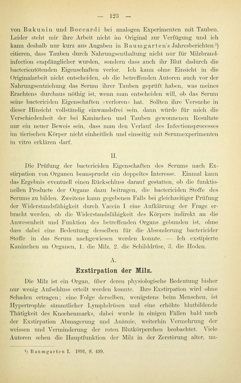 von Bakunin und Boccardi bei analogen Experimenten mit Tauben. Leider steht mir ihre Arbeit nicht im Original zur Verfügung und ich kann deshalb nur kurz aus Angaben in Baumgarten's Jahresberichten^) eitleren, dass Tauben durch Nahrungsenthaltung nicht nur für Milzbrand- infection empfänglicher wurden, sondern dass auch ihr Blut dadurch die bacterientötenden Eigenschaften verlor. Ich kann ohne Einsicht in die Originalarbeit nicht entscheiden, ob die betreffenden Autoren auch vor der Nahrungsentziehung das Serum ihrer Tauben geprüft haben, was meines Erachtens durchaus nöthig ist, wenn man entscheiden will, ob das Serum seine bactericiden Eigenschaften »verloren« hat. Sollten ihre Versuche in dieser Hinsicht vollständig ein wandsfrei sein, dann würde für mich die Verschiedenheit der bei Kaninchen und Tauben gewonnenen Resultate nur ein neuer Beweis sein, dass man den Verlauf des Infectionsprocesses im tierischen Körper nicht einheitlich und einseitig mit Serumexperimenten in vitro erklären darf. IL Die Prüfung der bactericiden Eigenschaften des Serums nach Ex- sthpation von Organen beansprucht ein doppeltes Interesse. Einmal kann das Ergebnis eventuell einen Rückschluss darauf gestatten, ob die funktio- nellen Producte der Organe dazu beitragen, die bactericiden Stoffe des Serums zu bilden. Zweitens kann gegebenen Falls bei gleichzeitiger Prüfung der Widerstandsfähigkeit durch Vaccin I eine Aufklärung der Frage er- bracht werden, ob die Widerstandsfähigkeit des Körpers indirekt an die Anwesenheit und Funktion des betreffenden Organs gebunden ist, ohne dass dabei eine Bedeutung desselben für die Absonderung bactericider Stoffe in das Serum nachgewiesen werden konnte. — Ich exstipierte Kaninchen an Organen, 1. die Milz, 2. die Schilddrüse, 3. die Hoden. A. Exstirpation der Milz. Die Milz ist ein Organ, über deren physiologische Bedeutung bisher nur wenig Aufschluss erteilt werden konnte. Ihre Exstirpation Avird ohne Schaden ertragen; eine Folge derselben, wenigstens beim Menschen, ist Hypertrophie sämmtlicher Lymphdrüsen und eine erhöhte blutbiklende Thätigkeit des Knochenmarks, dabei wurde in einigen Fällen bald nach der Exstirpation Abmagerung und Anämie, weiterhin Vermehrung der weissen und Verminderung der roten Blutkörperchen beobachtet. Viele Autoren sehen die Hauptfunktion der Milz in der Zerstörung alter, un- 1) Baumgarten I. 1891, S. 499.