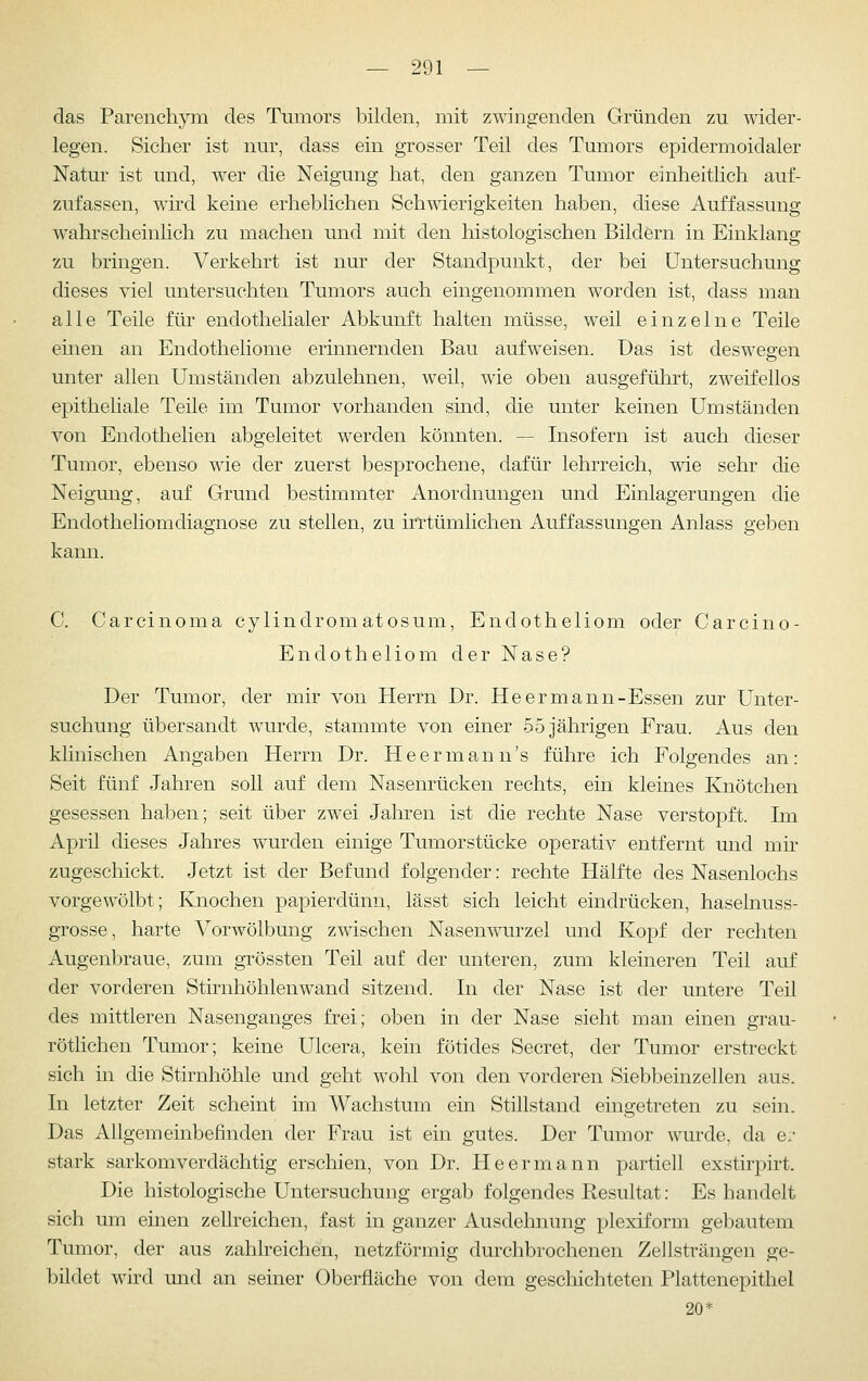 das Parenchym des Tumors bilden, mit zwingenden Gründen zu wider- legen. Sicher ist nur, dass ein grosser Teil des Tumors epidermoidaler Natur ist und, w^er die Neigung hat, den ganzen Tumor einheitlich auf- zufassen, wird keine erheblichen Schwierigkeiten haben, diese Auffassung wahrscheinlich zu machen und mit den histologischen Bildörn in Einklang zu bringen. Verkehrt ist nur der Standpunkt, der bei Untersuchung dieses viel untersuchten Tumors auch eingenommen worden ist, dass man alle Teile für endothelialer Abkunft halten müsse, weil einzelne Teile einen an Endotheliome erinnernden Bau aufweisen. Das ist deswegen unter allen Umständen abzulehnen, weil, wie oben ausgeführt, zweifellos epitheliale Teile im Tumor vorhanden sind, die unter keinen Umständen von Endothelien abgeleitet werden könnten. — Insofern ist auch dieser Tumor, ebenso wie der zuerst besprochene, dafür lehrreich, wie sehr die Neigung, auf Grund bestimmter Anordnungen und Einlagerungen die Endotheliomdiagnose zu stellen, zu irrtümlichen Auffassungen Anlass geben kann. C. Carcinoma cylindromatosum, Endotheliom oder Carcino- Endotheliom der Nase? Der Tumor, der mir von Herrn Dr. Heermann-Essen zur Unter- suchung übersandt wurde, stammte von einer 55 jährigen Frau. Aus den klinischen Angaben Herrn Dr. Heermann's führe ich Folgendes an: Seit fünf Jahren soll auf dem Nasenrücken rechts, ein kleines Knötchen gesessen haben; seit über zwei Jahren ist die rechte Nase verstopft. Im April dieses Jahres w^urden einige Tumorstücke operativ entfernt und mk zugeschickt. Jetzt ist der Befund folgender: rechte Hälfte des Nasenlochs vorgewölbt; Knochen papierdünn, lässt sich leicht eindrücken, hasekiuss- grosse, harte Vorwölbung zwischen Nasenwairzel und Kopf der rechten Augenbraue, zum grössten Teil auf der unteren, zum kleineren Teil auf der vorderen Stirnhöhlenwand sitzend. In der Nase ist der untere Teil des mittleren Nasenganges frei; oben in der Nase sieht man einen grau- rötlichen Tumor; keine Ulcera, kein fötides Secret, der Tumor erstreckt sich in die Stirnhöhle und geht wohl von den vorderen Siebbeinzellen aus. In letzter Zeit scheint im Wachstum ein Stillstand eingetreten zu sein. Das Allgemeinbefinden der Frau ist ein gutes. Der Tumor wurde, da er- stark sarkomverdächtig erschien, von Dr. He er mann partiell exstirpirt. Die histologische Untersuchung ergab folgendes Resultat: Es handelt sich um einen zellreichen, fast in ganzer Ausdehnung plexiform gebautem Tumor, der aus zahlreichen, netzförmig durchbrochenen Zellsträngen ge- bildet wird und an seiner Oberfläche von dem geschichteten Plattenepithel 20*