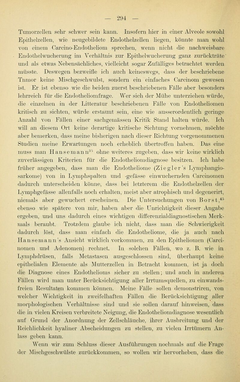 Tumorzellen sehr schwer sein kann. Insofern hier in einer Alveole sowohl Epithelzellen, wie neugebildete Enclothelzellen liegen, könnte man wohl von einem Carcino-Endotheliom sprechen, wenn nicht die nachweisbare Endothelwucherung im Verhältnis zur Epithel Wucherung ganz zurückträte' und als etwas Nebensächhches, vielleicht sogar Zufälliges betrachtet werden müsste. Deswegen bezweifle ich auch keineswegs, dass der beschriebene Tnmor keine Mischgeschwulst, sondern ein einfaches Carcinom gewesen ist. Er ist ebenso wie die beiden zuerst beschriebenen Fälle aber besonders lehrreich für die Endotheliomfrage. Wer sich der Mühe unterziehen würde, die einzelnen in der Litteratur beschriebenen Fälle von Endotheliomen kritisch zu sichten, würde erstaunt sein, eine wie ausserordentlich geringe Anzahl von Fällen einer sachgemässen Kritik Stand halten würde. Ich will an diesem Ort keine derartige kritische Sichtmig vornehmen, möchte aber bemerken, dass meine bisherigen nach dieser Richtung vorgenommenen Studien meine Erwartungen noch erheblich übertroffen haben. Das eine muss man Hansemann^^ ohne weiteres zugeben, dass wir keine wirklich zuverlässigen Kriterien für die Endotheliomdiagnose besitzen. Ich habe früher angegeben, dass man die Endotheliome (Ziegler's Lymphangio- sarkome) von in Lymphspalten und -gefässe einwuchernden Carcinomen dadurch unterscheiden könne, dass bei letzterem die Endothelzellen der Lymphgefässe allenfalls noch erhalten, meist aber atrophisch und degenerirt, niemals aber gewuchert erscheinen. Die Untersuchungen von Borst,*^ ebenso wie spätere von mir, haben aber die Unrichtigkeit dieser Angabe ergeben, und uns dadurch eines wichtigen differenzialdiagnostischen Merk- ]nals beraubt. Trotzdem glaube ich nicht, dass man die Schwierigkeit dadurch löst, dass man einfach die Endotheliome, die ja auch nach Hansemann's Ansicht wirklich vorkommen, zu den Epitheliomen (Carci- nomen und Adenomen) rechnet. In solchen Fällen, wo z. B. wie in Lymphdrüsen, falls Metastasen ausgeschlossen sind, überhaupt keine epithelialen Elemente als Mutterzellen in Betracht kommen, ist ja doch die Diagnose eines Endothelioms sicher zu stellen; und auch in anderen Fällen wird man unter Berücksichtigung aller Irrtumsquellen, zu ein wands- freien Resultaten kommen können. Meine Fälle sollen demonstriren, von welcher Wichtigkeit in zweifelhaften Fällen die Berücksichtigung aller morphologischen Verhältnisse sind und sie sollen darauf hinweisen, dass die in vielen Kreisen verbreitete Neigung, die Endotheliomdiagnose wesentlich auf Grund der Anordnung der Zellschläuche, ihrer Ausbreitung und der Reichlichkeit hyaliner Abscheidungen zu stelleu, zu vielen Irrtümern An- lass geben kann. Wenn wir zum Schluss dieser Ausführungen nochmals auf die Frage der Mischgeschwülste zurückkommen, so wollen wir hervorheben, dass die