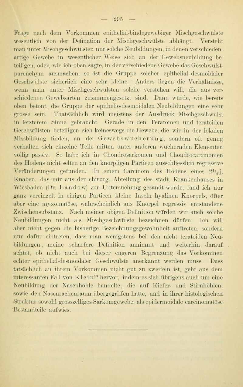 Frage nach dem Vorkommen epithelial-bindegewebiger Mischgeschmüste wesentlich von der Defination der Mischgeschwülste abhängt. Versteht man unter Mischgeschwülsten nur solche Neubildungen, in denen verschieden- artige Gewebe in wesentlicher Weise sich an der Gewebsneubildung be- teiligen, oder, wie ich oben sagte, in der verschiedene Gewebe das Geschwulst- parenchym ausmachen, so ist die Gruppe solcher epithelial-desmoidaler Geschwülste sicherlich eine sehr kleine. Anders liegen die Verhältnisse, wemi man unter Mischgeschwülsten solche verstehen will, die aus ver- schiedenen Gewebsarten zusammengesetzt sind. Dann würde, wie bereits oben betont, die Gruppe der epithelio-desmoidalen Neubildungen eine sehr grosse sein, Thatsächlich wird meistens der Ausdruck Mischgeschwulst in letzterem Sinne gebraucht. Gerade in den Teratomen und teratoiden Geschwülsten beteiligen sich keineswegs die Gewebe, die wir in der lokalen Missbildung finden, an der Gewebswucherung, sondern oft genug verhalten sich einzelne Teile mitten unter anderen wuchernden Elementen völlig passiv. So habe ich in Chondrosarkomen und Chondrocarcinomen des Hodens nicht selten an den knorpligen Partieen ausschliesslich regressive Veränderungen gefunden. In einem Carcinom des Hodens eines 2^/2 j. Knaben, das mir aus der chirurg. Abteilung des städt. Krankenhauses in Wiesbaden (Dr. Landow) zur Untersuchung gesandt wurde, fand ich nm' ganz vereinzelt in einigen Partieen kleine Inseln hyalinen Knorpels, öfter aber eine myxomatöse, wahrscheinlich aus Knorpel regressiv entstandene Zwischensubstanz. Nach meiner obigen Definition wiTrden -wir auch solche Neubildungen nicht als Mischgeschwülste bezeichnen dürfen. Ich will aber nicht gegen die bisherige Bezeichnungsgewohnheit auftreten, sondern nur dafür eintreten, dass man wenigstens bei den nicht teratoiden Neu- bildungen , meine schärfere Definition annimmt imd weiterhin darauf achtet, ob nicht auch bei dieser engeren Begrenzung das Vorkommen echter epithelial-desmoidaler Geschwülste anerkannt werden muss. Dass tatsächlich an ihi'em Vorkommen nicht gut zu zweifeln ist, geht aus dem interessanten Fall von Klein^^ hervor, indem es sich übrigens auch um eine Neubildung der Nasenhöhle handelte, die auf Kiefer- und Stirnhöhlen, sowie den Nasenrachenraum übergegriffen hatte, und in ihrer histologischen Struktur sowohl grosszelliges Sarkomgewebe, als epidermoidale carcinomatöse Bestandteile aufwies.