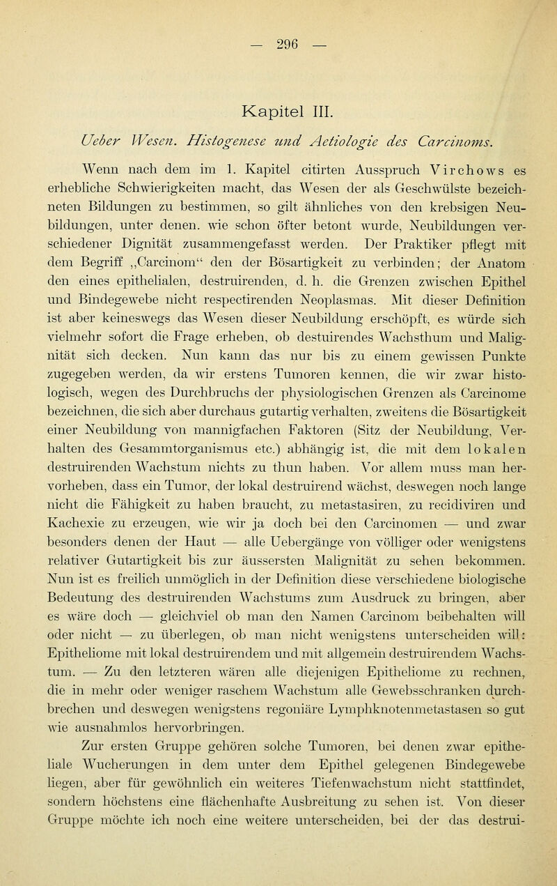 Kapitel III. Ueber Wesen. Histogenese tmd Aetiologie des Carcinoms. Wenn nach dem im 1. Kapitel citirten Ausspruch Virchows es erhebliche Schwierigkeiten macht, das Wesen der als Geschwülste bezeich- neten Bildungen zu bestimmen, so gilt ähnliches von den krebsigen Neu- bildungen, unter denen, wie schon öfter betont wurde, Neubildungen ver- schiedener Dignität zusammengefasst werden. Der Praktiker pflegt mit dem Begriff: ,,Carcinom den der Bösartigkeit zu verbinden; der Anatom den eines epithelialen, destruirenden, d. h. die Grenzen zwischen Epithel und Bindegewebe nicht respectirenden Neoplasmas. Mit dieser Definition ist aber keineswegs das Wesen dieser Neubildung erschöpft, es würde sich vielmehr sofort die Frage erheben, ob destuirendes Wachsthum und Malig- nität sich decken. Nun kann das nur bis zu einem gewissen Punkte zugegeben werden, da wir erstens Tumoren kennen, die wir zwar histo- logisch, wegen des Durchbruchs der physiologischen Grenzen als Carcinome bezeichnen, die sich aber durchaus gutartig verhalten, zweitens die Bösartigkeit einer Neubildung von mannigfachen Faktoren (Sitz der Neubildung, Ver- halten des Gesammtorganismus etc.) abhängig ist, die mit dem lokalen destruirenden Wachstum nichts zu thun haben. Vor allem muss man her- vorheben, dass ein Tumor, der lokal destruirend wächst, deswegen noch lange nicht die Fähigkeit zu haben braucht, zu metastasiren, zu recidiviren und Kachexie zu erzeugen, wie wir ja doch bei den Carcinomen — und zwar besonders denen der Haut — alle Uebergänge von. völliger oder wenigstens relativer Gutartigkeit bis zur äussersten Malignität zu sehen bekommen. Nun ist es freilich unmöghch in der Definition diese verschiedene biologische Bedeutung des destruirenden Wachstums zum Ausdruck zu bringen, aber es wäre doch — gleichviel ob man den Namen Carcinom beibehalten will oder nicht — zu überlegen, ob man nicht wenigstens unterscheiden will: Epitheliome mit lokal destruirendem und mit allgemein destruirendem Wachs- tum. — Zu den letzteren wären alle diejenigen Epitheliome zu rechnen, die in mehr oder weniger raschem Wachstum alle Gewebsschranken durch- brechen und deswegen wenigstens regoniäre Lymphknotenmetastasen so gut wie ausnahmlos hervorbringen. Zur ersten Gruppe gehören solche Tumoren, bei denen zwar epithe- liale Wucherungen in dem unter dem Epithel gelegenen Bindegewebe liegen, aber für gewöhnlich ein weiteres Tiefenwachstum nicht stattfindet, sondern höchstens eine flächenhafte Ausbreitung zu sehen ist. Von dieser Gruppe möchte ich noch eine weitere unterscheiden, bei der das destrui-